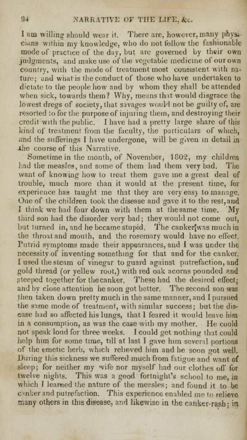 I am willing should wear it. There are, however, many physi cians within my knowledge, who do not follow the fashionable mode of practice of the day, but are governed by their own judgments, and make use of the vegetable medicine of our own country, with the mode of treatment most consistent with na- ture; und what is the conduct of those who have undertaken to dictate to the people how and by whom they shall be attended when sick, towards them? Why, means thit would disgrace the lowest dregs of society, that savages would not be guilty of, are resorted to for the purpose of injuring them, and destroying their credit with the public. I have had a pretty large share of this kind of treatment from the faculty, the particulars of which, and the sufferings I have undergone, will be given m detail in -the course of this Narrative. Sometime in the month, of November, 1802, my children had the measles, and some of them had them very bad. The want of knowing how to treat them gave me a great deal of trouble, much more than it would at the present time, for experience has taught me that they are very eas) to manage. One of the children took the disease and gave it to the rest, and I think we had four down with them at the same time. My third son had the disorder very bad; they would not come out, but turned in, and he became stupid. The cankerjwas much in the throat and mouth, and the rosemary would have no effect. Putrid symptoms made their appearances, and I was under the necessity of inventing something for that and for the canker. I used the steam of vinegar to guard against putrefaction, and gold thread (or yellew root,) with red oak acorns pounded and steeped together for the canker. These had the desired effect; and by close attention he soon got better. The second son was then taken down pretty much in the same manner, and I pursued the same mode of treatment, with similar success; but the dis- ease had so affected his lungs, that 1 feared it would leave him in a consumption, as was the case with my mother. He could not speak loud for three weeks. I could get nothing that could help htm for some time, till at last I gave him several portions of the emetic herb, which relieved him and he soon got well. During this sickness we suffered much from fatigue and want of sleep; for neither my wife nor myself had our clothes off for twelve nights. This was a good fortnight's school to me, in which T learned the nature of the mensles; and found it to be enker and putrefaction. This experience enabled me to relieve many others in this disease, and likewise in the canker-rash; in