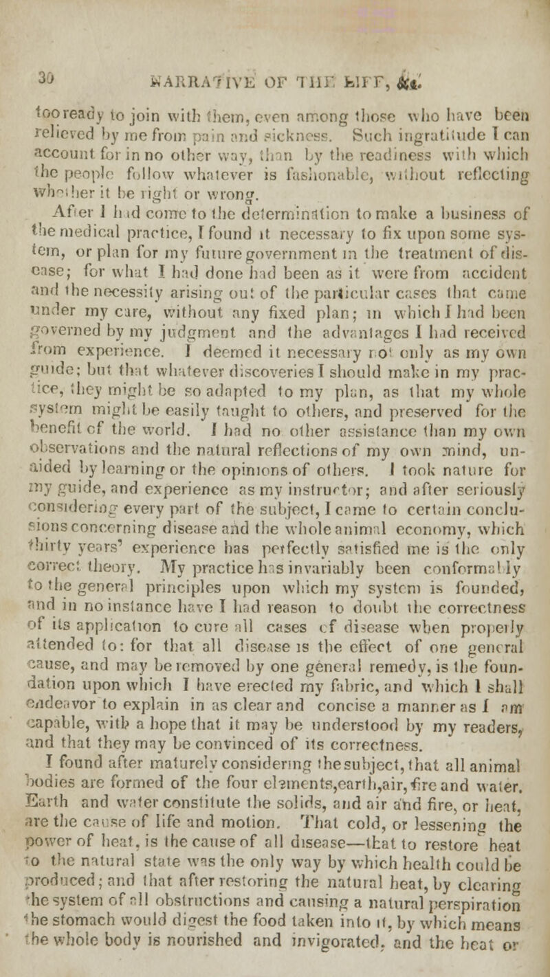 KARRA7IVK Of THE IslFF, kl> too ready to join with (hem, oven among those who have been relieved by me from pain and uch ingratitude 1 can account, for in no other way, than by the readiness with which the people follow whatever is fashonablej without reflecting wheiher it be right or wrong. After 1 h id come to the determination to make a business of the medical practice, T found it necessary to fix upon some sys- tem, or plan for my future government in the treatment of dis- ease; for what I had done had been as it were from accident and the necessity arising out of the particular cases that came under my care, without any fixed plan; in which i had been governed by mv judgment and the advantages 1 had received ..rom experience. I deemed it necessary r of only as my own guide; but that whatever discoveries I should make in my prac- ice, they might he so adapted to my plan, as that my whole system might be easily taught to others, and preserved for the benefit cf the world. I had no other assistance than my own observations and the natural reflections of my own mind, un- aided by learning or the opinions of others, i took nature for my guide, and experience as my instructor; and after seriously considering every part of the subject, I came to certain conclu- sions concerning disease and the whole animnl economy, which thirty years' experience has perfectly satisfied me is the only correct theory. My practice Irs invariably been conform;;! iy to the general principles upon which my system is founded, find in no instance have I had reason to doubt the correctness of its application to cure all cases cf disease when propeily attended to: for that all disease is the effect of one general cause, and may be removed by one general remedy, is the foun- dation upon which I have erected my fabric, and which 1 sh;d) endeavor to explain in as clear and concise a manner as i am sapable, with a hope that it may be understood by my readers, and that they may be convinced of its correctness. I found after maturely considering thesubject, that all animal bodies are formed of the four el3incntp,earth,air,f;rcand water. Earth and water constitute the solids, and air and fire, or heat are the cause of life and motion. That cold, or lessenino the power of heat, is the cause of all disease—that to restore heat to the natural state was the only way by which health could be produced; and that after restoring the natural heat, by clearing he system of all obstructions and causing a natural perspiration Mie stomach would digest the food taken into it, by which means the whole body is nourished and invigorated, and the heat or