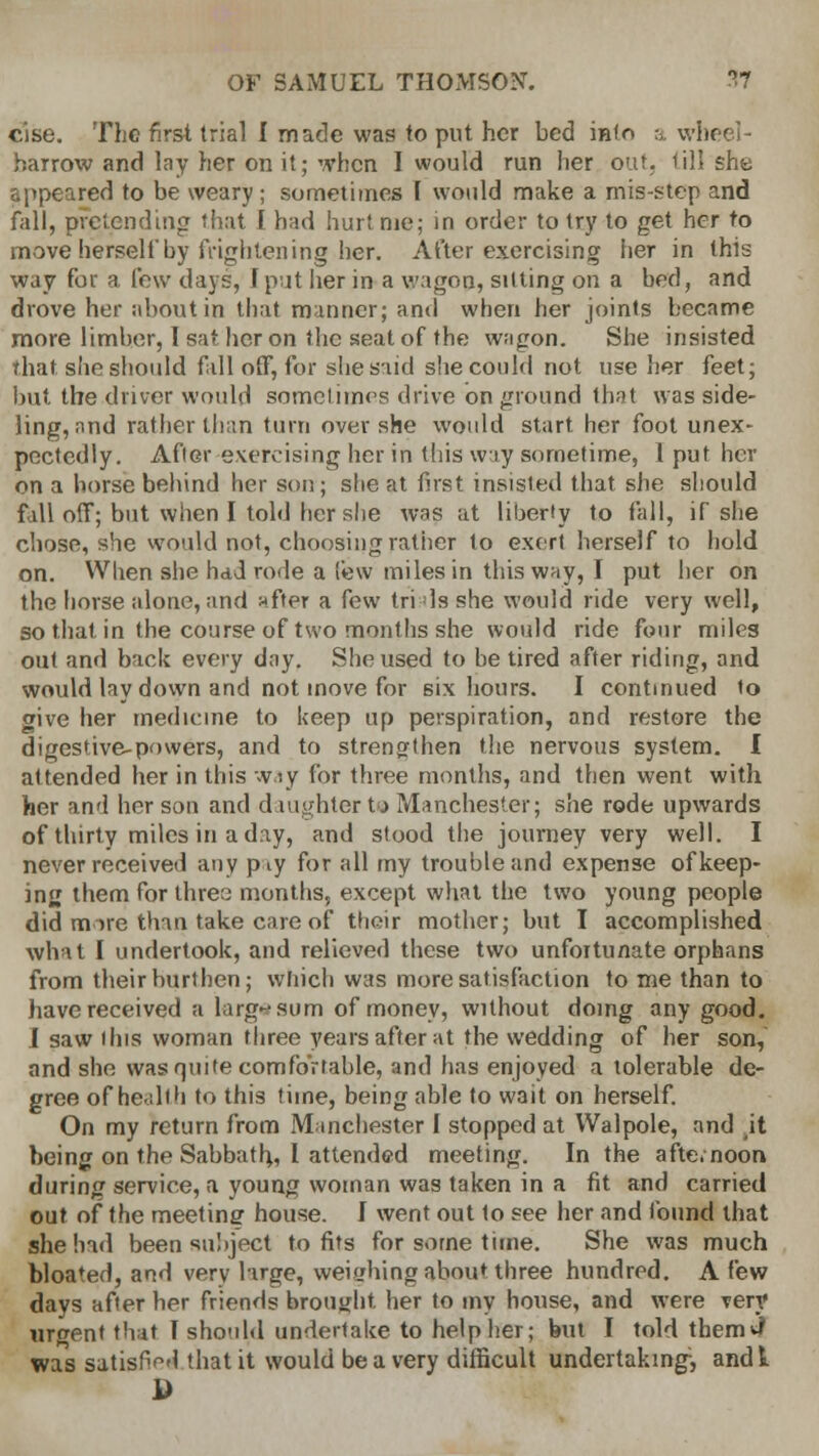 cise. The first trial I made was to put her bed info a wheel- barrow and lay her on it; when I would run her out. till she appeared to be weary ; sometimes I would make a mis-step and fall, pretending that I bad hurt nie; in order to try to get her to move herself by frightening her. After exercising her in this way for a few days, f put her in a wagon, silting on a bed, and drove her about in that manner; and when her joints became more limber, 1 sat her on the seat of the wagon. She insisted that she should fall off, for she said she could not use her feet; but the driver would sometimes drive on ground that was side- ling, and rather than turn over she would start her foot unex- pectedly. After exercising her in this way sometime, 1 put her on a horse behind her son; she at first insisted that she should fall off; but when I told her she was at liberty to fall, if she chose, she would not, choosing rather to exert herself to hold on. When she had rode a lew miles in this way, I put her on the horse alone, and after a few trials she would ride very well, so that in the course of two months she would ride four miles out and back every day. She used to be tired after riding, and would lay down and not move for six hours. I continued to give her medicine to keep up perspiration, and restore the digestive-powers, and to strengthen the nervous system. I attended her in this way for three months, and then went with her and her son and d mghter to Manchester; she rode upwards of thirty miles in a day, and stood the journey very well. I never received any p^y for all my trouble and expense of keep- ing them for three months, except what the two young people did mare than take care of their mother; but I accomplished what I undertook, and relieved these two unfortunate orphans from their burthen; which was more satisfaction to me than to have received a large sum of money, without doing any good. J saw ibis woman three years after at the wedding of her son, and she was quite comfortable, and has enjoyed a tolerable de- gree of he.dth to this time, being able to wait on herself. On my return from Manchester I stopped at Walpole, and it being on the Sabbath,, I attended meeting. In the afte.noon during service, a young woman was taken in a fit and carried out of the meeting house. I went out to see her and found that she had been subject to fits for some time. She was much bloated, and very large, weighing about three hundred. A few days after her friends brought, her to my house, and were very urgent that I should undertake to help her; but I told them J was satisfied that it would be a very difficult undertaking, andt