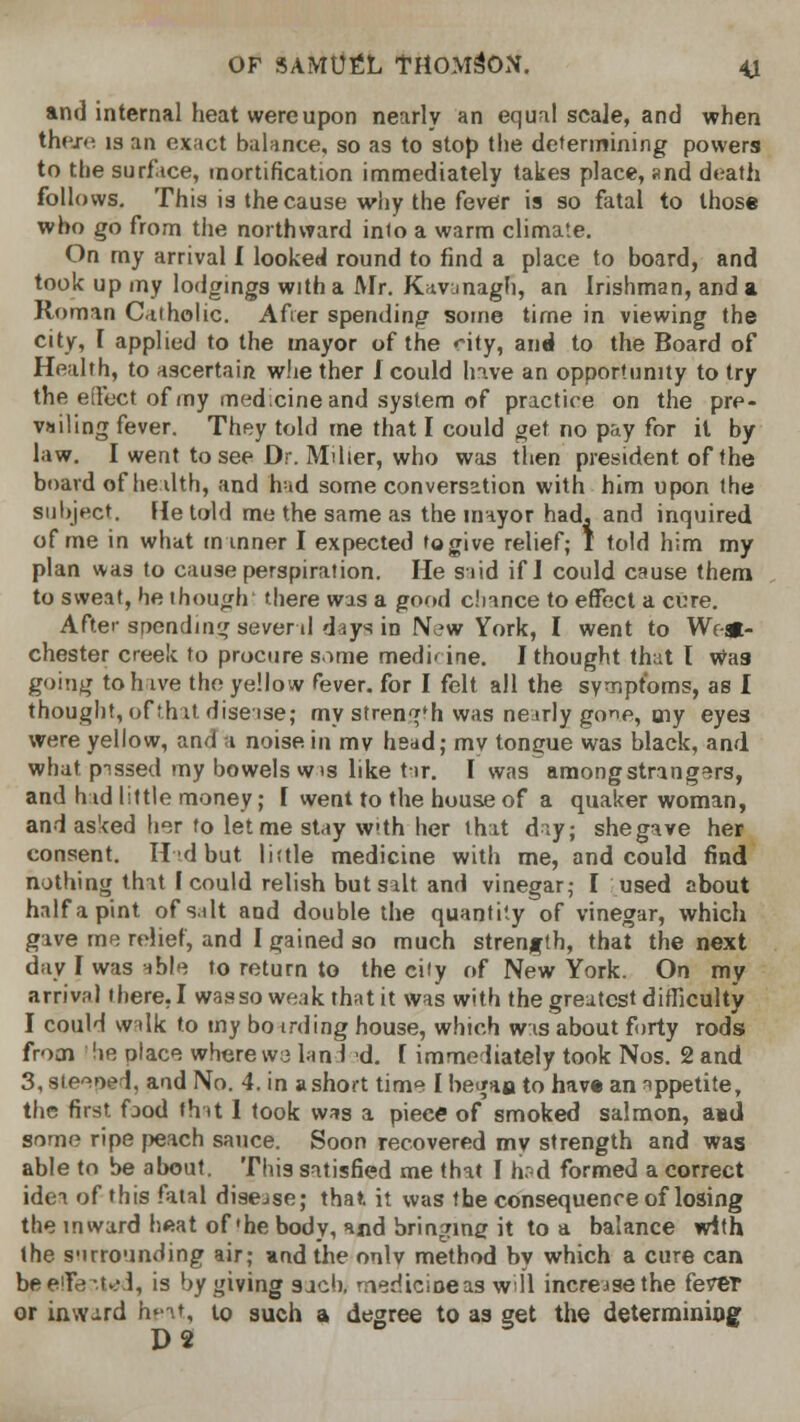 and internal heat were upon nearly an equal scale, and when there is an exact balance, so as to stop the determining powers to the surface, mortification immediately takes place, and death follows. This is the cause why the fever is so fatal to those who go from the northward inio a warm climate. On my arrival I looked round to find a place to board, and took up my lodgings with a Mr. Kavanagh, an Irishman, and a Roman Catholic. After spending some time in viewing the city, T applied to the mayor of the city, and to the Board of Health, to ascertain whe ther I could have an opportunity to try the effect of my medicine and system of practice on the pre- vailing fever. They told me that I could get no pay for il by law. I went to see Dr. Miller, who was then president of the board of health, and had some conversation with him upon the subject. He told me the same as the mayor had, and inquired of me in what manner I expected to give relief; I told him my plan was to cause perspiration. He said if I could cause them to sweat, he though there was a good chance to effect a cure. After spending several days in New York, I went to West- chester creek to procure same medhirie. I thought that I Was going to have the yellow fever, for I felt all the symptoms, as I thought, of that disease; my strength was nearly gone, my eyes were yellow, and a noise in mv head; mv tongue was black, and what pissed my bowels wis like tar. I was among strangers, and had little money; \ went to the house of a quaker woman, and asked her to let me stay w»th her that day; shegave her consent. Hid but little medicine with me, and could find nothing that I could relish but salt and vinegar; I used about half a pint of salt and double the quantity of vinegar, which gave me relief, and I gained so much strength, that the next day I was able to return to the city of New York. On my arrival there, I wasso weak that it was with the greatest difficulty I could walk to my bo irding house, which was about forty rods from lie place where we land d. I immediately took Nos. 2 and 3, steeoed, and No. 4. in a short time I began to hav« an appetite, the first, food that I took was a piece of smoked salmon, and some ripe peach sauce. Soon recovered my strength and was able to be about. This satisfied me that I h?d formed a correct idea of this fatal disejse; that, it was the consequence of losing the inward heat of'he body, %«d bringing it to a balance with the surrounding air; and the onlv method by which a cure can be effected, is by giving sjcb, medtcineas wll increase the feTCT or inward hpat, to such a degree to as get the determining D2