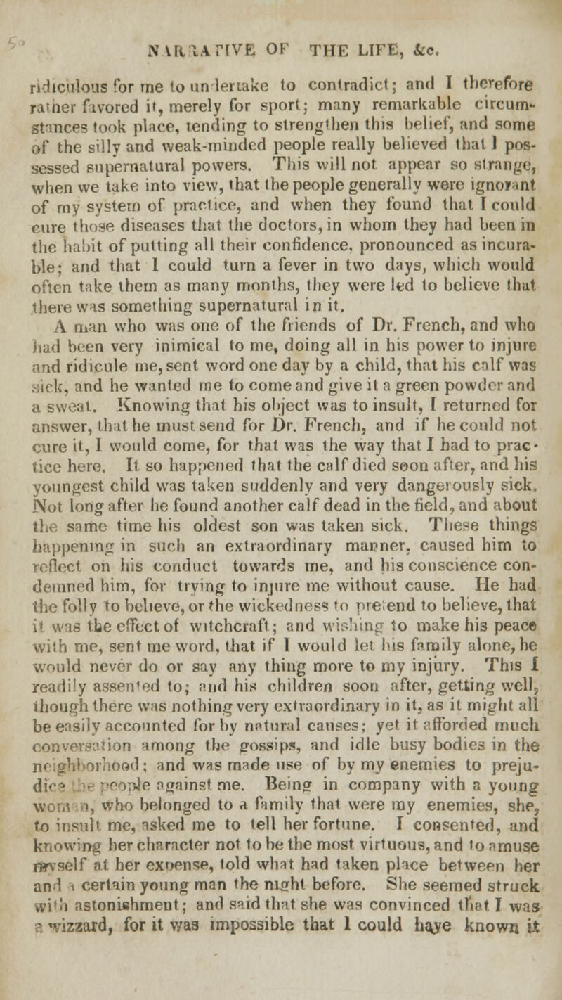 ridiculous for me to undertake to contradict; and I therefore ratner fivored it, merely for sport; many remarkable circum- sttnces took place, tending to strengthen this belief, and some of the silly and weak-minded people really believed that 1 pos- sessed supernatural powers. This will not appear so strange, when we take into view, that the people generally were ignorant of my system of practice, and when they found that I could cure those diseases that the doctors, in whom they had been in the habit of putting all their confidence, pronounced as incura- ble; and that 1 could turn a fever in two days, which would often take them as many months, they were led to believe that there was something supernatural in it. A man who was one of the friends of Dr. French, and who had been very inimical to me, doing all in his power to injure and ridicule me, sent word one day by a child, that his calf was sick, and he wanted me to come and give it a green powder and a sweat. Knowing that his object was to insult, I returned for answer, that he must send for Dr. French, and if he could not cure it, I would come, for that was the way that I had to prac- tice here. It so happened that the calf died soon after, and his youngest child was taken suddenly and very dangerously sick. Not long after he found another calf dead in the field, and about the same time his oldest son was taken sick. These things happening in such an extraordinary manner, caused him to reflect on his conduct towards me, and his conscience con- demned him, for trying to injure me without cause. He had the folly to believe, or the wicked nee? to pre;end to believe, that it was the effect of witchcraft; and wishing to make his peace with me, sent me word, that if 1 would let his family alone, he would never do or say any thing more to my injury. This I readily asserted to; and his children soon after, getting well, though there was nothing very extraordinary in it, as it might all be easily accounted for by natural causes; yet it afforded much conversation among the gossips, and idle busy bodies in the neighborhood; and was made use of by my enemies to preju- dice the people against me. Being in company with a young woman, who belonged to a family that were ray enemies, she, to insult me, asked me to tell her fortune. I consented, and knowing her character not to be the most virtuous, and to amuse nrvself at her exoense, told what had taken place between her anl 1 certain young man the niffht before. She seemed struck with astonishment; and said that she was convinced tliat I was a ,-izzard, for it was impossible that 1 could haje known it