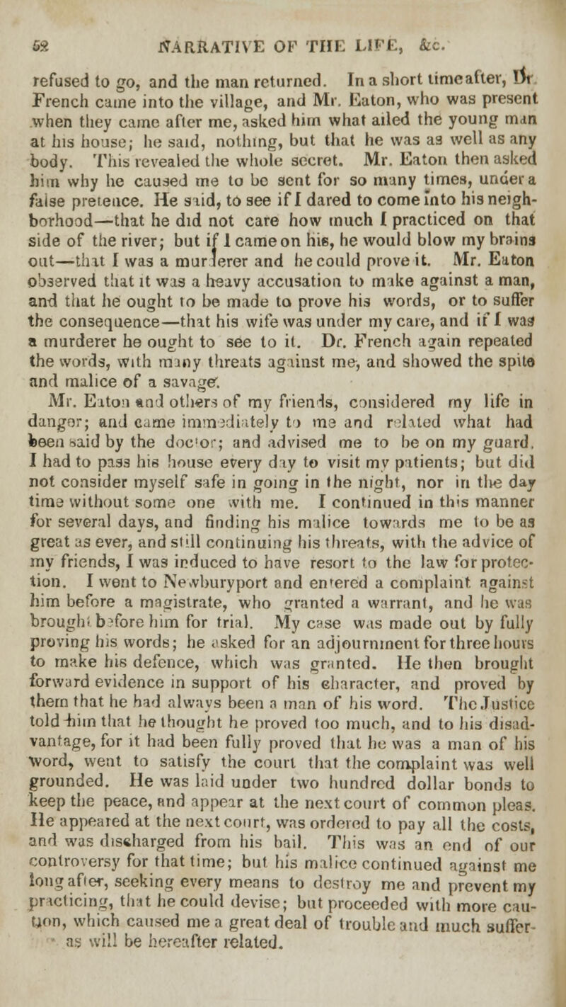 refused to go, and the man returned. In a short time after, Dr French came into the village, and Mr. Eaton, who was present when they came after me, asked him what ailed the young m<m at his house; he said, nothing, but that he was as well as any body. This revealed the whole secret. Mr. Eaton then asked him why he caused me to be sent for so many times, under a false pretence. He said, to see if I dared to come into his neigh- borhood—that he did not care how much I practiced on that side of the river; but if 1 came on hie, he would blow my brains out—that I was a murlerer and he could prove it. Mr. Eaton observed that it was a heavy accusation to make against a man, and that he ought to be made to prove his words, or to suffer the consequeuce—that his wife was under my care, and if f was a murderer he ought to see to it. Dr. French again repeated the words, with many threats against me, and showed the spite and malice of a savage1. Mr. Eaton and other.-? of my friends, considered my life in danger; and came immediately to ma and related what had been-.aid by the doc'or; and advised me to be on my guard, I had to pass his house every day to visit my patients; but did not consider myself safe in going in the night, nor in tlie day time without some one with me. I continued in this manner for several days, and finding his malice towards me to be as great as ever, and still continuing his threats, with the advice of my friends, I was induced to have resort to the law for protec- tion. I went to Newburyport and entered a complaint against him before a magistrate, who granted a warrant, and he was brought before him for trial. My case was made out by fully proving his words; he asked for an adjournment for three hours to make his defence, which was granted. He then brought forward evidence in support of his character, and proved by thern that he had always been a man of his word. The Justice told-him that bethought he proved too much, and to his disad- vantage, for it had been fully proved that he was a man of his Word, went to satisfy the court that the complaint was well grounded. He was laid under two hundred dollar bonds to keep the peace, find appear at the next court of common pleas. He appeared at the next court, was ordered to pay all the costs, and was discharged from his bail. This was an end of our controversy for that time; but his malice continued against me long after, seeking every means to destroy me and prevent my practicing, that he could devise; but proceeded with more cau- tion, which caused me a great deal of trouble and much suffer- as will be hereafter related.