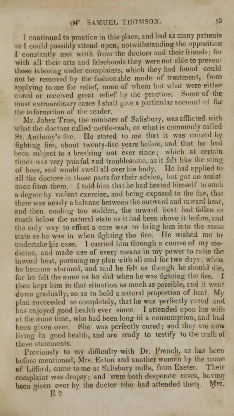 I continued to practice in this place, and had as many patients •rs ! could possibly attend upon, notwithstanding the opposition I constantly met witth from the doctors and their friends; for with all their arts and falsehoods they were not able to preveni those laboring under complaints, which they had found could not be removed by the fashionable mode of treatment, from applying to me for relief, none of whom but what were either cured or received great relief by the practice. Some of the most extraordinary cases I shall give a particular account of far the information of the reader. Mr. Jabez True, the minister of Salisbury, was afflicted with what the doctors called nettle-rash, or what is commonly called St. Anthony's five. He stated to me that it was caused by fighting fire, about twenty-five years before, and that he had been subject to a breaking out ever since; which at certain times was very painful and troublesome, as it felt like the sting of bees, and would swell all over his body. He had applied to all the doctors in those parts for their advice, but got no assist ttnee from them. I told him that he had heated himself to such a degree by violent exercise, and being exposed to the fire, that there was nearly a balance between the outward and inward heat, and then cooling too sudden, the inward heat had fallen as- much below the natural state as it had been above it before, and the only way to effect a cure was to bring him into the same state as he was in when fighting the fire. He wished me to undertake his case. 1 carried him through a course of my me- dicine, and made use of every means in my power to raise the inward heat, pursuing my plan with all zeal for two days: when he became alarmed, and said he felt as though he should die, for he felt the same as he did when he was fighting the fire. I then kept him in that situation as much as possible, and it went down gradually, so as to hold a natural proportion of hec\. My plan succeeded so completely, that he was perfectly cured and lias enjoyed good health ever since I attended upon his wife at the same time, who had been long in a consumption, and had been given over. She was perfectly cured; and they are now living in good health, and are ready to testify to the truth of these statements. Previously to my difficulty with Dr. French, as has been before mentioned, Mrs. Eaton and another woman by the name ©f Lifford, came tome at Salisbury mills, from Exeter. Their complaint was dropsy; and were both desperate cases, having been ™iven over by the doctor who had attended them. Mrs. ' E<2