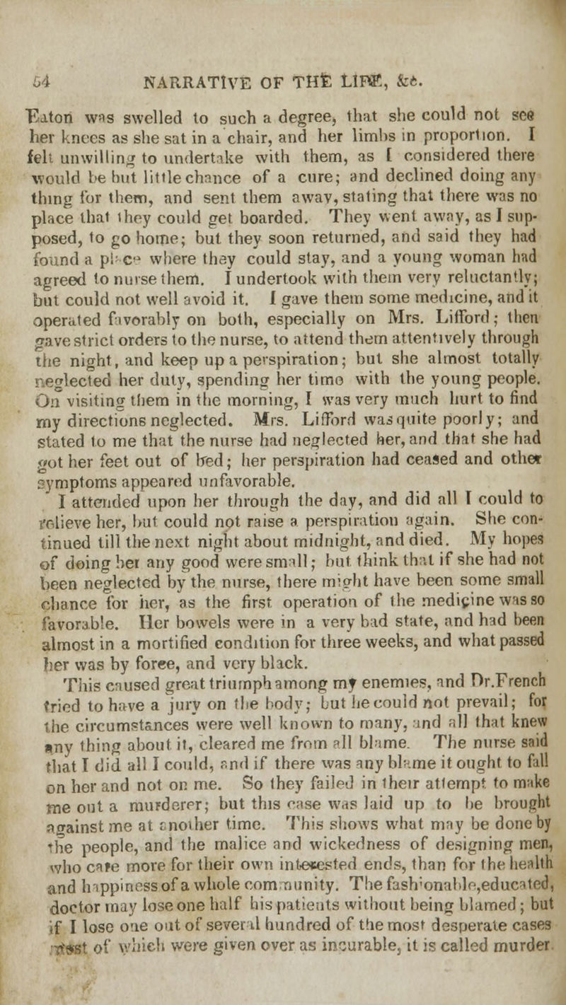 Eaton was swelled to such a degree, that she could not see her knees as she sat in a chair, and her limbs in proportion. I fell unwilling to undertake with them, as I considered there would he hut little chance of a cure; and declined doing any thing tor them, and sent them awav, stating that there was no place that they could get boarded. They went away, as I sup- posed, to go home; but they soon returned, and said they had found a plnce where thay could stay, and a young woman had agreed to nurse them. I undertook with them very reluctantly; but could not well avoid it. I gave them some medicine, and it operated favorably on both, especially on Mrs. Lifford; then gave strict orders to the nurse, to attend them attentively through the night, and keep up a perspiration; but she almost totally neglected her duly, spending her time with the young people. On visiting them in the morning, I was very much hurt to find my directions neglected. Mrs. Lifford was quite poorly; and stated to me that the nurse had neglected her, and that she had got her feet out of bed; her perspiration had ceased and other symptoms appeared unfavorable. I attended upon her through the day, and did all I could to relieve her, but could not raise a perspiration again. She con- tinued till the next night about midnight, and died. My hopes of doing her any good were small; but think that if she had not been neglected by the nurse, there might have been some small chance for her, as the first operation of the medicine was so favorable. Her bowels were in a very bad state, and had been almost in a mortified condition for three weeks, and what passed her was by foree, and very black. This caused great triumph among my enemies, and Dr.French tried to have a jury on the body; but he could not prevail; for the circumstances were well known to many, and all that knew any thing about it, cleared me from all blame. The nurse said that I did all I could, and if there was any blame it ought to fall on her and not on me. So they failed in their attempt to make me out a murderer; but this ease was laid up to be brought against me at cnother time. This shows what may be done by rhe people, and the malice and wickedness of designing men, who cafe more for their own interested ends, than for the health and Irippinessof a whole community. The fash;onablo,educated, doctor may lose one half his patients without being blamed; but if I lose one out of several hundred of the most desperate cases jjt&Kt of which were given over as incurable, it is called murder