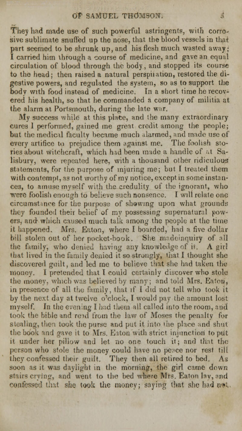 They had made use of such powerful astringents, with corro- sive sublimate snufFed up the nose, that the blood vessels in that part seemed to be shrunk up, and his flesh much wasted away; I carried him through a course of medicine, and gave an equal circulation of blood through the body, and stopped its course to the head; then raised a natural perspiiation, restored the di- gestive powers, and regulated the system, so as to support the body with food instead of medicine. In a short time he recov- ered his health, so that he commanded a company of militia at the alarm at Portsmouth, during the late w;;r. My success while at this plate, and the many extraordinary cures 1 performed, gained me great credit among the people; but the medical faculty became much darmed, and made use of every artifice to prejudice them against me. The foolish sto- ries about witchcraft, which hid been made a handle of at Sa- lisbury, were repeated here, with a thousand other ridiculous statements, for the purpose of injuring me; but I treated them with contempt, as not worthy of my notice, except in some instan- ces, to amuse myself with the credulity of the ignorant, who were foolish enough to believe such nonsence. I will relate one circumstance for the purpose of showing upon what grounds they founded their belief of my possessing supernatural pow- ers, and which caused much talk among the people at the time it happened. Mrs. Eaton, where I boarded, had a five dollar bill stolen out of her pocket-book. She nude-inquiry of all the family, who denied having any knowledge of it. A girl that lived in the family denied it so strongly, that I thought she discovered guilt, and led me to believe that she had taken the money. I pretended that I could certainly discover who stole the money, which was believed by many; and told Mrs. Eaton, in presence of all the family, that if I did not tell who took it by the next day at twelve o'clock, I would pay the amount lost myself. In the evening I h.\d them all called into the room, and took the bible and read from the law of Moses the penalty for stealing, then took the purse and put it into the place and shut the book and gave it to Mrs. Elton with strict injunction to put it under her pillow and let no one touch it; and that the person who stole the money could have no pence nor rest till they confessed their guilt. They then all retired to bed. As soon as it was daylight in the morning, the girl came down stairs crying, and went to the bed where Mrs. Eaton lay, and confessed that she took the money; saying that she had o<»-