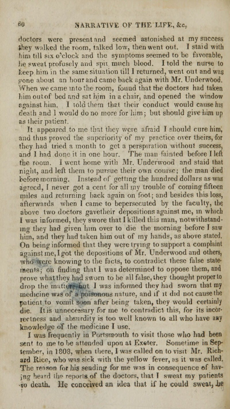 doctors were present and seemed astonished at my success Jhey walked the room, talked low, then went out. I staid with him till six o'clock and the symptoms seemed to be favorable, lie sweat profusely and spit much blood. I told the nurse to keep him in the same situation till I returned, went out and was gone about an hour and came back again with Mr. Underwood. When we came into the room, found that the doctors had taken bimoutof bed and sat him in a chair, and opened the window sgainsthim. I told them that their conduct would cause his death and 1 would do no more for him; but should give him up as 1 heir patient. It appeared to me that they were afraid I should cure him, and thus proved the superiority of my practice over theirs, for they had tried a month to get a perspiration without success, and I had done it in one hour. The man fainted before I left the room. I went home with Mr. Underwood and staid that night, and left them to pursue their own course; the man died before morning. Instead of getting the hundred dollars as was agreed, I never got a cent for all rny trouble of coming fifteen miles and returning back again on foot; and besides ihisloss, afterwards when I came to bepersecuted by the faculty, the above two doctors gavetheir depositions against me, in which I was informed, they swore that I killed this man, notwithstand- ing they had given him over to die the morning before I saw him, and they had taken him out of my hands, as above stated. On being informed that they were trying to support a complaint against me, I got the depositions of Mr. Underwood and others, who were knowing to the facts, to contradict these false state- ments; on finding thatl was determined to oppose them, an4 prove what they had sworn to be all false, they thought proper to drop the mattciljlfcflt I was informed they had sworn that my medicine was of a poisonous nature, and if it did not cause the patient to vomit soon after being taken, they would certainly die. It is unnecessary for me to contradici this, for its incor- rectness and absurdity is too well known to all who have asy knowledge of the medicine I use. I was frequently in Portsmouth to visit those who had been sent to me to be attended upon at Exeter. Sometime in Sep- tember, in 1808, when there, 1 was called on to visit Mr. Rich- ard Rice, who was sick: with the yellow fever, as it was called. The reason for his sending for me was in consequence of hav- ing hesrd th report* of the doctors, that I sweat my patients •to death. He conceived an idea that if he could sweat, ixe