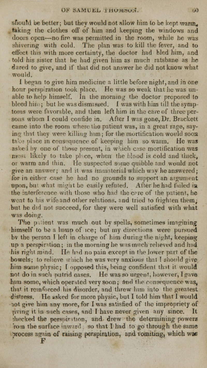 ^iou!d be better; but they would not nllow him to be kept warm., taking the clothes off of him and keeping the windows and doors open—no fire was permitted in the room, while he was shivering with cold. The plan was to kill the fever, and to effect this with more certainty, the doctor had bled him, and told his sister that he had given him as much ratsbane as he dared to give, and if that did not answer he did not know what would. I began to give him medicine a little before night, and in one hour persj) ration took place. He was so weak that he was un- able to help himself. In the morning the doctor proposed to blcedhiic; but he was dismissed. I was with him till the symp- toms were favorable, and then left him in the care of three per- sons whom I could confide in. After I was gone, Dr. Brackett came into ihe room where the patient was, in a great rage, say- ing lha< tiiey were killing him; for the mortification would soon take place in consequence of keeping him so warm. He was as^e 1 by one of (hose present, in w;«ich case mortification was r.i wt likely to take pi ce, when the blood is cold and thick, or warm and thin. He suspected some quibble and would not give an answer; and it was immaterial which way he answered; for in either case he had no grounds to support an argument Upon, bu what might be easily refuted. After he had failed ia the interference with those who had thec.°re of ihe patient, he went to his wife and other relations, and tried to frighten them^ but he did not succeed, for they were well satisfied with what wis doing. The patient was much out by spells, sometimes imagining himself to be a lump of ice; but my directions were pursued bv the person I left in charge of him during the ni<>ht, keeping up a perspiration; in the morning he was much relieved and had his right m«nd. He had no pain except in the lower part of the bowels; to relieve which he was very anxious thai I should give. him some physic; I opposed this, being confident that it would not do in such putrid oases. He was so urgent, however, [gave him some, which operated very soon; a-nd the consequence was, that it reinforced his disorder, and threw bun into the greatest d'Stress. He asked for more physic, but I told him that I would not give him any more, for I was satisfied of the impropriety of riving it in such cases, and I have never given any since. It checked the persoiv ition, and drew the determining powers rom the surface inward so that I had to go through the same process ar/ain of raising perspiration, arid vomiting, which wae F