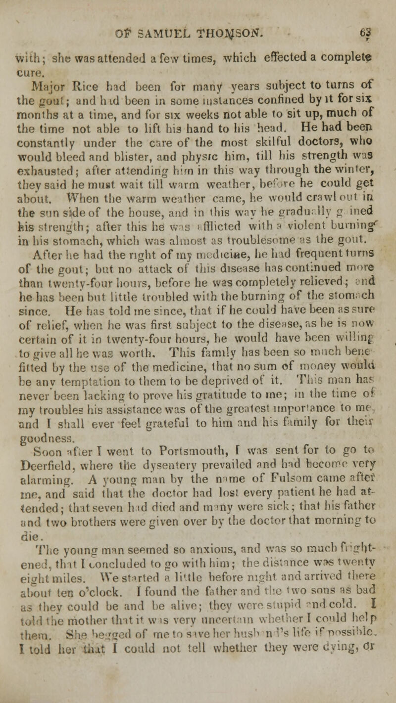 with; she was attended a few times, which effected a complete cure. Major Ri'-e had been for many years subject to turns of the gout; and hid been in some instances confined by it for six months at a time, and for six weeks not able to sit up, much of the time not able to lift his hand to his head. He had been constantly under the care of the most skilful doctors, who would bleed and blister, and physrc him, till his strength was exhausted; after attending hirn in this way through the winter, they said he must wait till warm weather, before he could get about. When the warm weather came, he would crawl out in the sun side of the house, and in this way he gradually <r ined his strength; after this he was > fflicted will) a violent burning'' in his stomach, which was almost as troublesome as the gout. After he had the right of my medicine, he had frequent turns of the gout; but no attack of this disease has continued more than twenty-four hours, before he was completely relieved; ; nd he has been but little troubled with the burning of the stomach since. lie has told me since, that if he could have been as sure of relief, when he was first subject to the disease*as he is now certain of it in twenty-four hours, he would have been willing to give all he was worth. This family has been so much bene fitted by the use of the medicine, that no sum of money would be any temptation to them to be deprived of it. This man haf never been lacking to prove his gratitude to me; in the time oi my troubles his assistance was of the greatest importance to me and I shall ever feel grateful to him and his family for then- goodness. Soon after T went to Portsmouth, I was sent for to go to Deerfield, where the dysentery prevailed and had become very alarming. A young man by the n>me of Fulsom came after me, and said that the doctor had lost every patient he had at tended; that seven h id died and m my were sick; that his father and two brothers were given over by the doctor that morning to die. The young man seemed so anxious, and was so much fright- ened, that I concluded to go with him; the distance was twenty eight miles. We started a little before night and arrived there about ten o'clock. I found the father and the two sons as bad as they could be and be alive; they were stupid andcold. I told the mother that it w is very uncertain whether I could help them. Shs.heggedof me to sive her hush nd's life if -possible. I told her tiut I could not tell whether they were dying, Or