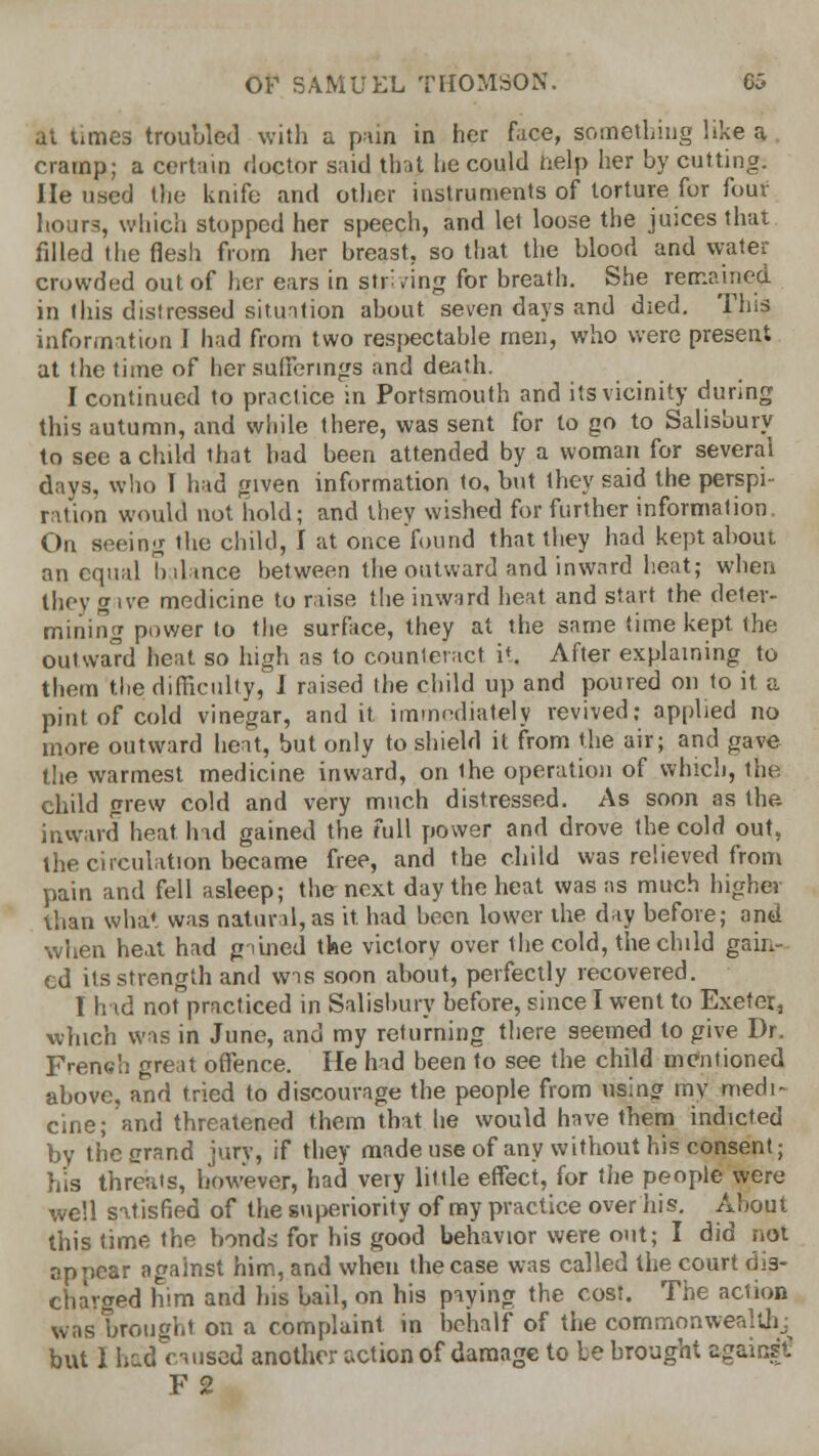 $t times troubled with a pain in her face, something like a cramp; a certain doctor said that he could help her by cutting. He used the knife and other instruments of torture for four hours, which stopped her speech, and let loose the juices that filled the flesh from her breast, so that the blood and water crowded out of her ears in striving for breath. She remained in this distressed situation about seven days and died. This information I had from two respectable men, who were present at the time of her sufferings and death. I continued to practice in Portsmouth and its vicinity during this autumn, and while there, was sent for to go to Salisbury to see a child that bad been attended by a woman for several days, who I had given information to, but they said the perspi- ration would not hold; and they wished for further information, On seeing the child, I at once found that they had kept about an equal balance between the outward and inward heat; when they gave medicine to raise the inward heat and start the deter- mining power to the surface, they at the same time kept the outward heat so high as to counteract it, After explaining to them the difficulty, I raised the child up and poured on to it a pint of cold vinegar, and it immediately revived; applied no more outward heat, but only to shield it from the air; and gave the warmest medicine inward, on the operation of which, the child grew cold and very much distressed. As soon as the. inward heat had gained the full power and drove the cold out, the circulation became free, and the child was relieved from pain and fell asleep; the next day the heat was as much higher than what was natural, as it. had been lower the day before; and when heat had gained the victory over the cold, the child gain cd its strength and wis soon about, perfectly recovered. I had not practiced in Salisbury before, since I went to Exeter, which was in June, and my returning there seemed to give Dr. French great offence. He had been to see the child mentioned above, and tried to discourage the people from using my medi- cine; and threatened them that lie would have them indicted by the erand jury, if they made use of any without his consent; his threats, however, had very little effect, for the people were well satisfied of the superiority of my practice over his. About this time the bonds for his good behavior were out; I did not appear against him, and when the case was called the court dis- charged him and his bail, on his paying the cost. The action was brought on a complaint in behalf of the commonwealth; but I had caused another action of damage to be brought against! F 2