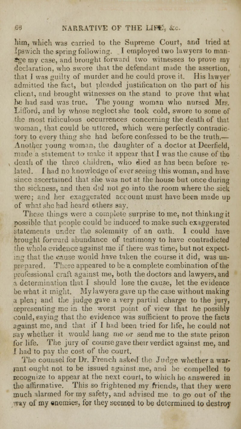 him, which was carried to the Supreme Court, and tried at Ipswich the spring following. I employed two lawyers to man age my case, and brought forward two witnesses to prove my declaration, who swore that the defendant made the assertion, that J was guilty of murder and he could prove it. His lawyer admitted the fact, but pleaded justification on the part of his client, and brought witnesses on the stand to prove that what he had said was true. The young woman who nursed Mrs. LilFord, and by whose neglect she took cold, swore to some of the most ridiculous occurrences concerning the death of that woman, that could be uttered, which were perfectly contradic- tory to every thing she had before confessed to be the truth.— Another young woman, the daughter of a doctor at Deerh'eld, made a statement to make it appear that I was the cause of tho death of the three children, who died as has been before re- lated. I had no knowledge of ever seeing this woman, and have since ascertained that she was not at the house but once during the sickness, and then did not go into the room where the sick were; and her exaggerated account must have been made up of what she had heard others say. Thcie tilings were a complete surprise to me, not thinking it possible that people could be induced to make such exaggerated Statements under the solemnity of an oath. I could have brought forward abundance of testimony to have contradicted the whole evidence against me if there was time, but not expect- ing that the cause would have taken the course it did, was un- prepared. There appeared to be a complete combination of the professional craft against me, both the doctors and lawyers, and a determination that I should lose the cause, let the evidence be what it might. My lawyers gave up the case without making a plea; and the judge gave a very partial charge to the jury, representing me in the worst point of view that he possibly could, fiaying that the evidence was sufficient to prove the facts against me, and that if I had been tried for life, he could not say whether it would hang me ur send me to the state prison for life. The jury of course gave their verdict against me, and I had to pay the cost of the court. The counsel for Dr. French asked the Judge whether a war- rant ought not to be issued against me, and be compelled to recognize to appear at the next court, to which ho answered in the affirmative. This so frightened my friends, that they were much alarmed for my safety, and advised me to go out of the way of my enemies, for they seemed to be determined to destroy