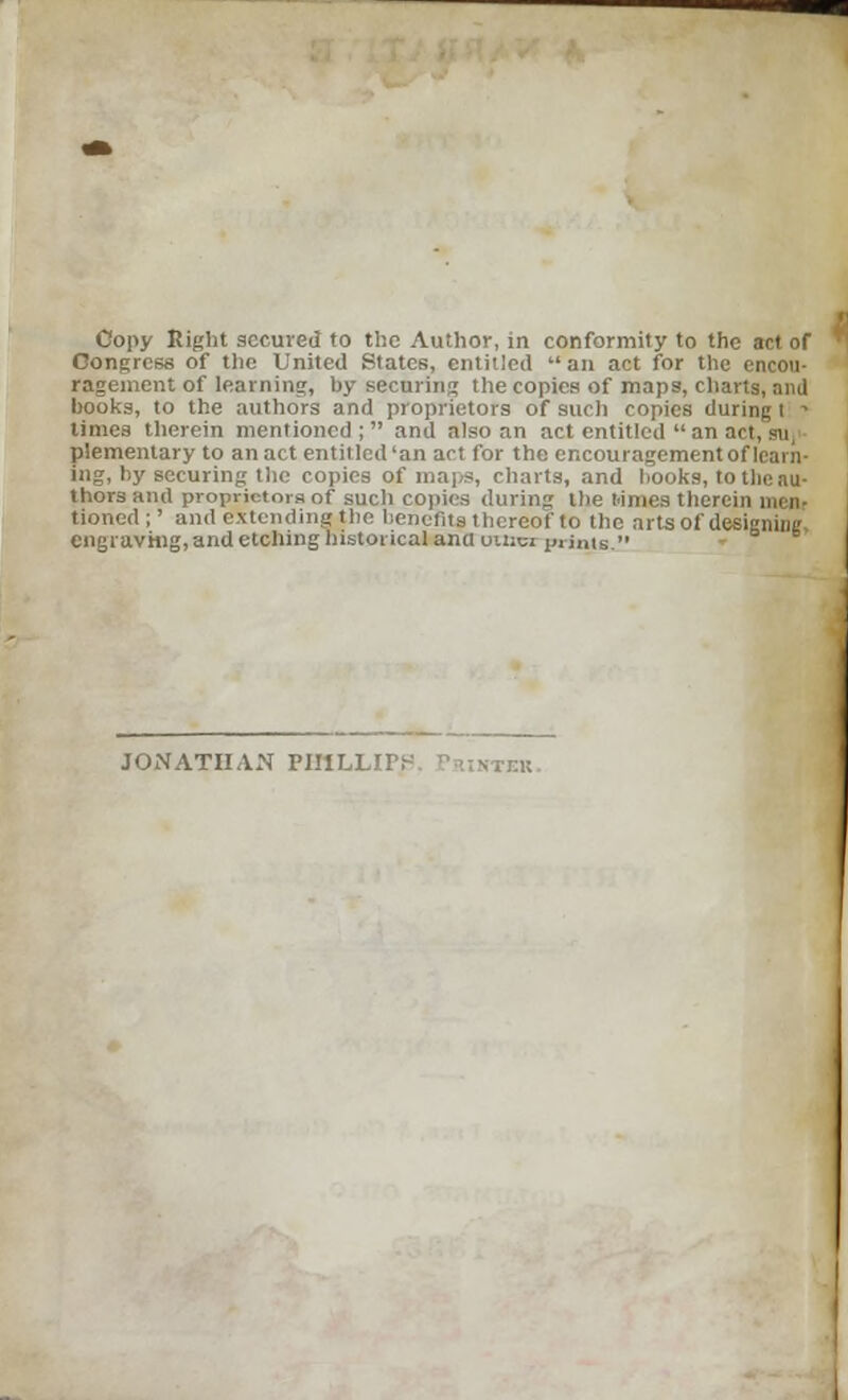 Copy Eight secured to the Author, in conformity to the act of Congress of the United States, entitled an act for the encou- ragement of learning, by securing the copies of maps, charts, and hooks, to the authors and proprietors of such copies during t ' times therein mentioned; and also an act entitled  an art, sn, plementary to an act entitled'an act for the encouragement of learn- ing, by securing the copies of maps, charts, and hooks, to the au- thors and proprietors of such copies during the times therein men- tioned ;' and extending the benefits thereof to the arts of designing engraving, and etching historical ana onrei prints. JONATHAN PIIlLLirr