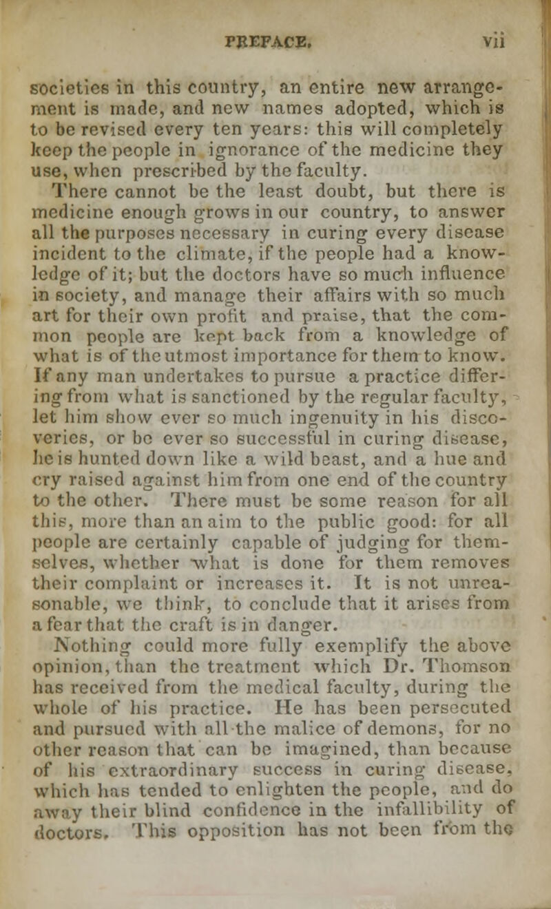 societies in this country, an entire new arrange- ment is made, and new names adopted, which is to be revised every ten years: this will completely keep the people in ignorance of the medicine they use, when prescribed by the faculty. There cannot be the least doubt, but there is medicine enough grows in our country, to answer all the purposes necessary in curing every disease incident to the climate, if the people had a know- ledge of it; but the doctors have so much influence in society, and manage their affairs with so much art for their own profit and praise, that the com- mon people are kept back from a knowledge of what is of the utmost importance for them to know. If any man undertakes to pursue a practice differ- ing from what is sanctioned by the regular faculty, let him show ever so much ingenuity in his disco- veries, or be ever so successful in curing disease, lie is hunted down like a wild beast, and a hue and cry raised against him from one end of the country to the other. There must be some reason for all this, more than an aim to the public good: for all people are certainly capable of judging for them- s, whether -what is done for them removes their complaint or increases it. It is not unrea- sonable, we think, to conclude that it arises from a fear that the craft is in danger. Nothing could more fully exemplify the above opinion, than the treatment which Dr. Thomson has received from the medical faculty, during the whole of his practice. He has been persecuted and pursued with all the malice of demons, for no other reason that can be imagined, than because of his extraordinary success in curing disease. Which lias tended to enlighten the people, and do away their blind confidence in the infallibility of doctors. This opposition has not been from the