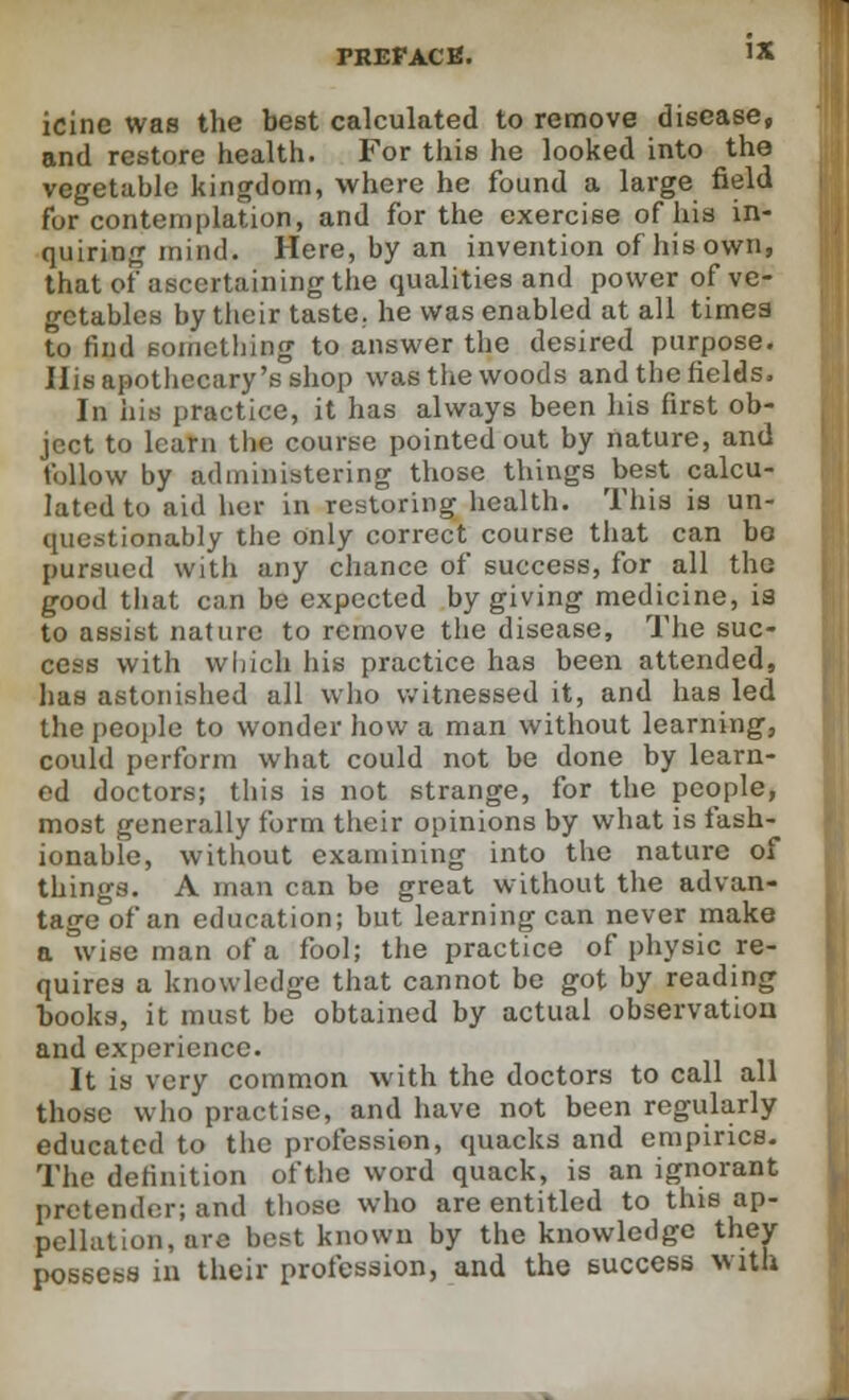 icine was the best calculated to remove disease, and restore health. For this he looked into tho vegetable kingdom, where he found a large field for contemplation, and for the exercise of his in- quiring mind. Here, by an invention of his own, that of ascertaining the qualities and power of ve- getables by their taste, he was enabled at all times to find something to answer the desired purpose. His apothecary's shop was the woods and the fields. In his practice, it has always been his first ob- ject to learn the course pointed out by nature, and follow by administering those things best calcu- lated to aid her in restoring health. This is un- questionably the only correct course that can be pursued with any chance of success, for all the good that can be expected by giving medicine, is to assist nature to remove the disease, The suc- cess with which his practice has been attended, has astonished all who witnessed it, and has led the people to wonder how a man without learning, could perform what could not be done by learn- ed doctors; this is not strange, for the people, most generally form their opinions by what is fash- ionable, without examining into the nature of things. A man can be great without the advan- tage of an education; but learning can never make a wise man of a fool; the practice of physic re- quires a knowledge that cannot be got by reading books, it must be obtained by actual observation and experience. It is very common with the doctors to call all those who practise, and have not been regularly educated to the profession, quacks and empirics. The definition oftlie word quack, is an ignorant pretender; and those who are entitled to this ap- pellation, are best known by the knowledge they possess in their profession, and the success with