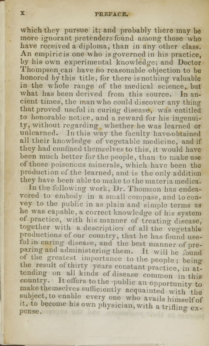 which they pursue it; and probably there may be more ignorant pretenders found among those who have received a diploma, than in any other class. An empiric is one who is governed in his practice, by his own experimental knowledge; and Doctor Thompson^can have no reasonable objection to be honored by this title, for there is nothing valuable in the whole range of the medical science,, but what has been derived from this source. In an- cient times, the man who could discover any thing that proved useful in curing disease, was entitled to honorable notice, and a reward for his ingenui- ty, without regarding whether he was learned or unlearned. In this way the faculty have-obtained all their knowledge of vegetable medicine, and if they had confined themselves to this, it would have been much better for the people, than to make use of those poisonous minerals, which have been the production of the learned, and is the only addition they have been able to make to the materia medica. In the following work, Dr. Thomson has endea- vored to embody in a small compass, and to con- vey to the public in as plain and simple terms as he was capable, a correct knowledge of his system of practice, with his manner of treating disease, together with a description of all the vegetable productions of our country, that lie has found use- ful in curino- disease, and the best manner of pre- paring and administering them. It will be Tound of the greatest importance to the people ; beinff the result of thirty years constant practice in at- tending on all kinds of disease common in this country. It offers to the -public an opportunity to make themselves sufficiently acquainted with the subject, to enable everyone who avails himself of it, to become his own physician, with a trifling ex- pense. &