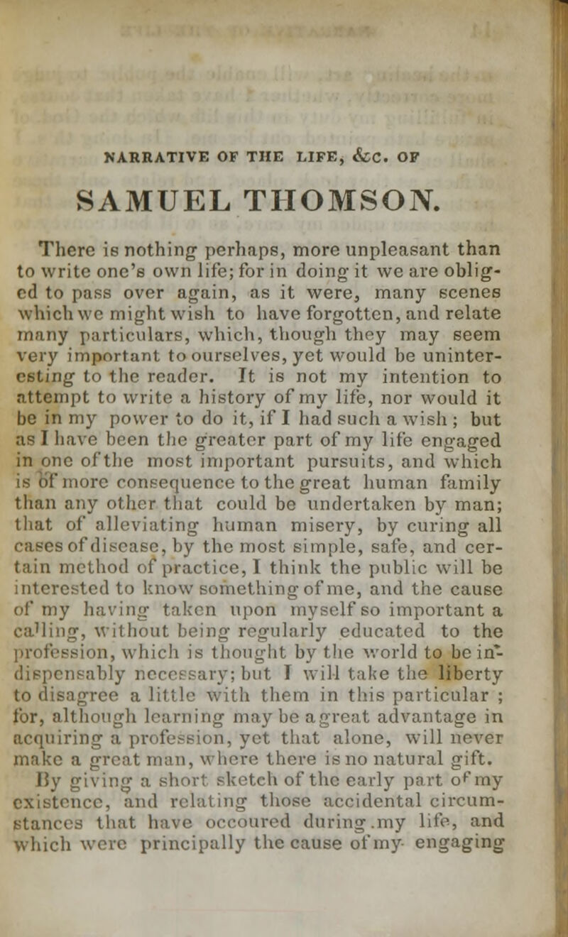 NARRATIVE OF THE LIFE, &CC. OF SAMUEL THOMSON. There is nothing perhaps, more unpleasant than to write one's own life; for in doing- it we are oblig- ed to pass over again, as it were, many scenes which we might wish to have forgotten, and relate many particulars, which, though they may seem very important to ourselves, yet would be uninter- esting to the reader. It is not my intention to attempt to write a history of my life, nor would it be in my power to do it, if I had such a wish ; but as 1 have been the greater part of my life engaged in one of the most important pursuits, and which is of more consequence to the great human family than any other that could be undertaken by man; that of alleviating human misery, by curing all cases of disease, by the most simple, safe, and cer- tain method of practice, I think the public will be interested to know something of me, and the cause of my having taken upon myself so important a ca'ling, without being regularly educated to the ession, which is thought by the world to be in- dispensably neceesary; but I will take the liberty to disagree a little with them in this particular ; for, although learning may be a great advantage in acquiring a profession, yet that alone, will never make a great man, where there is no natural gift. I5y giving a i teh of the early part of my existence, and relating those accidental circum- stances that have occoured during.my life, and which were principally the cause of my engaging