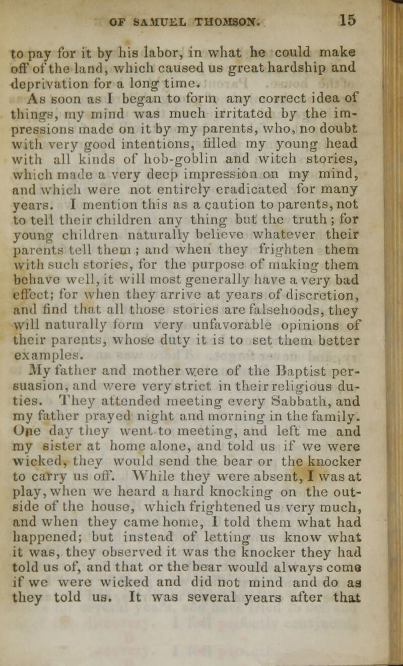 to pay lor it by his labor, in what he could make oft* of the land, which caused us great hardship and deprivation for a long time. As soon as I began to form any correct idea of things, my mind was much irritated by the im- pressions made on it by my parents, who, no doubt with very good intentions, tilled my young head with all kinds of hob-goblin and witch stories, which made a very deep impression on my mind, and which were not entirely eradicated for many years. I mention this as a caution to parents, not to tell their children any thing but the truth; for younjj children naturally believe whatever their parents tell them ; and when they frighten them with such stories, for the purpose of making them behave well, it will most generally have a very bad effect; for \\ hen they arrive at years of discretion, and find that all those stories are falsehoods, they will naturally form very unfavorable opinions of their parents, whose duty it is to set them better examples. My father and mother were of the Baptist per- suasion, and ere very strict in their religious du- ties. They attended meeting every Sabbath, and my father prayed night and morning in the family. One day they went to meeting, and left me and my sister at home alone, and told us if we were wicked, they would send the bear or the knocker to carry us off. While they were absent, I was at play, when we heard a hard knocking on the out- side of the house, which frightened us very much, and when they came home, 1 told them what had happened; but instead of letting us know what it was, they observed it was the knocker they had told us of, and that or the bear would always coma if we were wicked and did not mind and do as they told us. It was several years after that