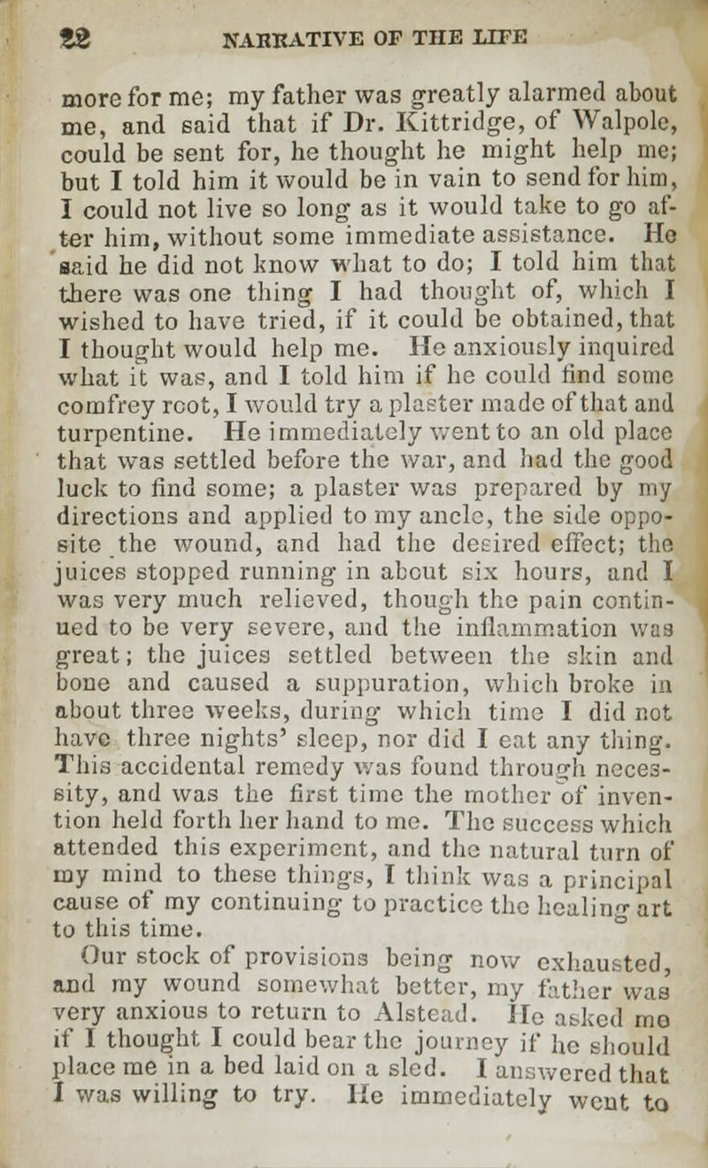 more for me; my father was greatly alarmed about me, and said that if Dr. Kittridge, of Walpole, could be sent for, he thought he might help me; but I told him it would be in vain to send for him, I could not live so long as it would take to go af- ter him, without some immediate assistance. Ho said he did not know what to do; I told him that there was one thing I had thought of, which I wished to have tried, if it could be obtained, that I thought would help me. He anxiously inquired what it was, and I told him if he could find some comfrey root, I would try a plaster made of that and turpentine. He immediately went to an old place that was settled before the war, and bad the good luck to find some; a plaster was prepared by my directions and applied to my ancle, the side oppo- site the wound, and had the desired effect; the juices stopped running in about six hours, and I was very much relieved, though the pain contin- ued to be very severe, and the inflammation was great; the juices settled between the skin and bone and caused a suppuration, which broke in about three weeks, during which time I did not have three nights' sleep, nor did I eat any thing. This accidental remedy was found through neces- sity, and was the first time the mother of inven- tion held forth her hand to me. The success which attended this experiment, and the natural turn of my mind to these things, I think was a principal cause of my continuing to practice the healing art to this time. Our stock of provisions being now exhausted and my wound somewhat better, my father was' very anxious to return to Alstead. He asked me if 1 thought I could bear the journey if fie should place me in a bed laid on a sled. I answered that I was willing to try. He immediately went to