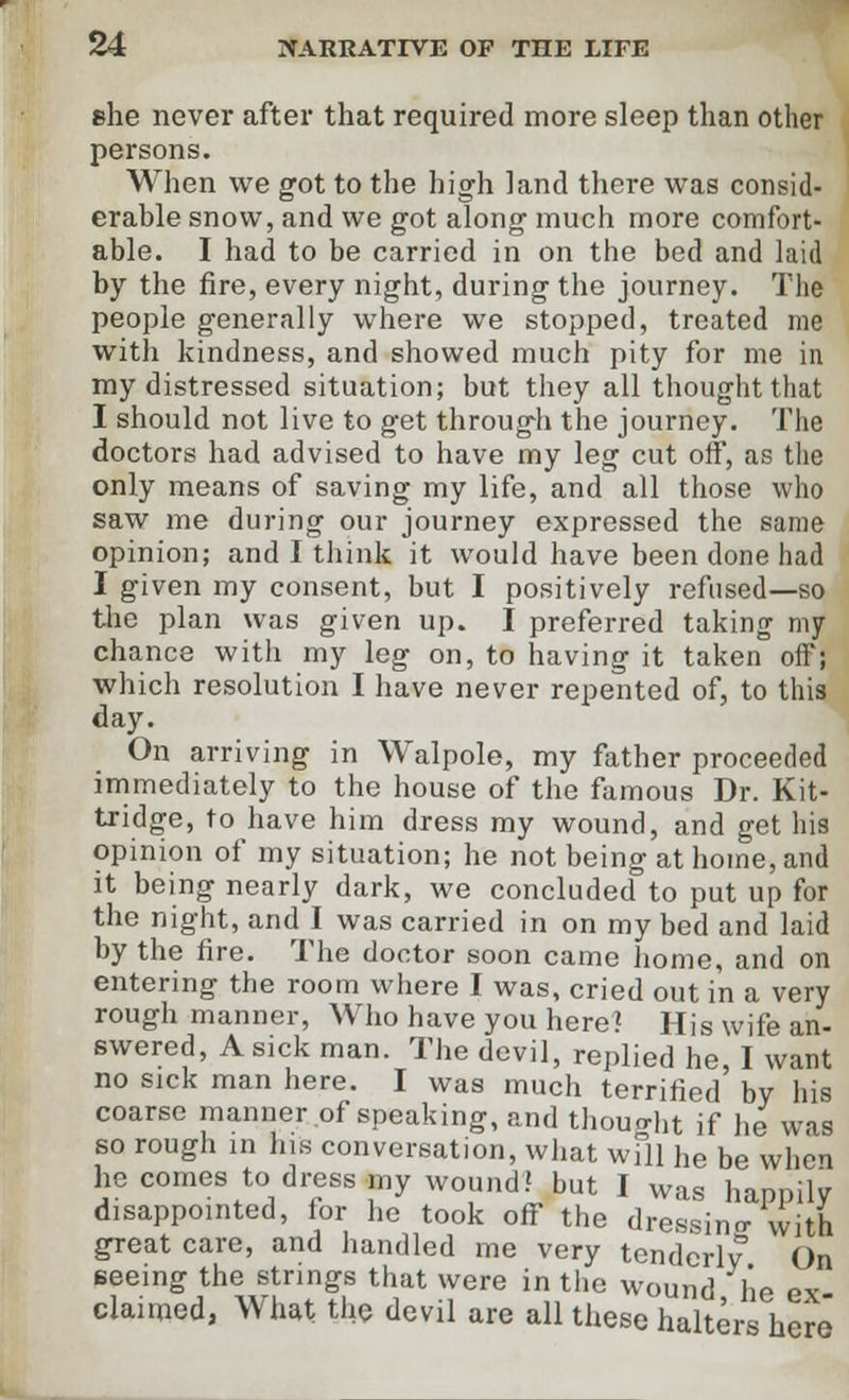 she never after that required more sleep than other persons. When we got to the high land there was consid- erable snow, and we got along much more comfort- able. I had to be carried in on the bed and laid by the fire, every night, during the journey. The people generally where we stopped, treated me with kindness, and showed much pity for me in my distressed situation; but they all thought that I should not live to get through the journey. The doctors had advised to have my leg cut off, as the only means of saving my life, and all those who saw me during our journey expressed the same opinion; and I think it would have been done had I given my consent, but I positively refused—so the plan was given up. I preferred taking my chance with my leg on, to having it taken off; which resolution I have never repented of, to this day. On arriving in Walpole, my father proceeded immediately to the house of the famous Dr. Kit- tridge, to have him dress my wound, and get his opinion of my situation; he not being at home, and it being nearly dark, we concluded to put up for the night, and I was carried in on my bed and laid by the fire. The doctor soon came home, and on entering the room where I was, cried out in a very rough manner, Who have you here? His wife an- swered, A sick man. The devil, replied he, I want no sick man here. I was much terrified by his coarse manner of speaking, and thought if he was so rough in his conversation, what will he be when he comes to dress my wound? but I was happily disappointed, lor he took off the dressing with great care, and handled me very tenderly On seeing the strings that were in the wound lie ex- claimed, What the devil are all these halters here