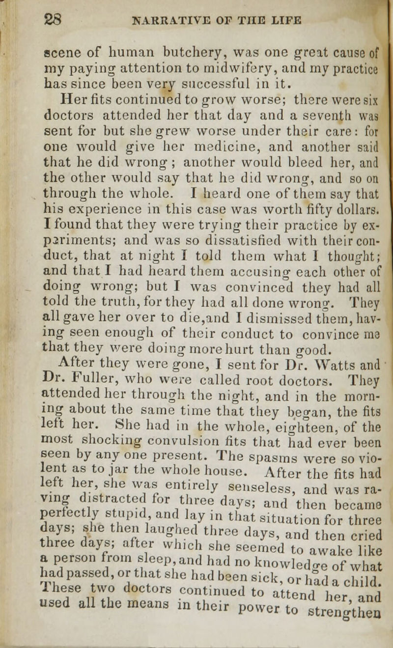 scene of human butchery, was one great cause of my paying attention to midwifery, and my practice has since been very successful in it. Her fits continued to grow worse; there were six doctors attended her that day and a seventh was sent for but she grew worse under their care: for one would give her medicine, and another said that he did wrong ; another would bleed her, and the other would say that he did wrong, and so on through the whole. I heard one of them say that his experience in this case was worth fifty dollars. I found that they were trying their practice by ex- periments; and was so dissatisfied with their con- duct, that at night I told them what 1 thought; and that I had heard them accusing each other of doing wrong; but I was convinced they had all told the truth, for they had all done wrong. They all gave her over to die,and I dismissed them, hav- ing seen enough of their conduct to convince ma that they were doing more hurt than good. After they were gone, I sent for Dr. Watts and Dr. Fuller, who were called root doctors. They attended her through the night, and in the morn- ing about the same time that they began, the fits left her. She had in the whole, eighteen, of the most shocking convulsion fits that had ever been seen by any one present. The spasms were so vio- lent as to jar the whole house. After the fits had left her, she was entirely senseless, and was ra- vmg distracted for three days; and then became perfectly stupid, ant lay in that s.tuation for three days; she then laughed three days, and then cried three days; after which she seemed to awake like a person from sleep and had no knowledge of what had passed, or that she had been sick, or had a child These two doctors continued to attend her and used all the means in their power to strengthen