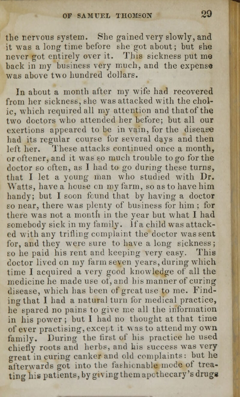 the nervous system. She gained very slowly, and it was a long time hefore she got about; but she never got entirely over it. This sickness put me back in my business very much, and the expense was above two hundred dollars. In about a month after my wife had recovered from her sickness, she was attacked with the chol- ic, which required all my attention andthatofthe two doctors who attended her before; but all our exertions appeared to be in vain, for the disease had its regular course for several days and then left her. These attacks continued once a month, or oftener, and it was so much trouble to go for the doctor so often, as I had to go during these turns, that I let a young man who studied with Dr. Watts, have a house en my farm, so as to have him handy; but I soon fcund that by having a doctor so near, there was plenty of business for him ; for there was not a month in the year but what I had somebody sick in my family. If a child was attack- ed with any trifling complaint the doctor was sent for, and they were sure to have a long sickness; so he paid his rent and keeping very easy. This doctor lived on my farm seven years, during which time I acquired a very good knowledge of all the medicine he made use of, and his manner of curing disease, which has been of great use to me. Find- ing that 1 had a natural turn lor medical practice, he spared no pains to give me all the information in his power ; but I had no thought at that time of ever practising, except it was to attend my own family. During the first of his practice he used chiefly roots and herbs, and his success was very great in curing canker and old complaints: but he afterwards got into the fashionable mode of trea- ting his patients, by giving them apothecary's drugs