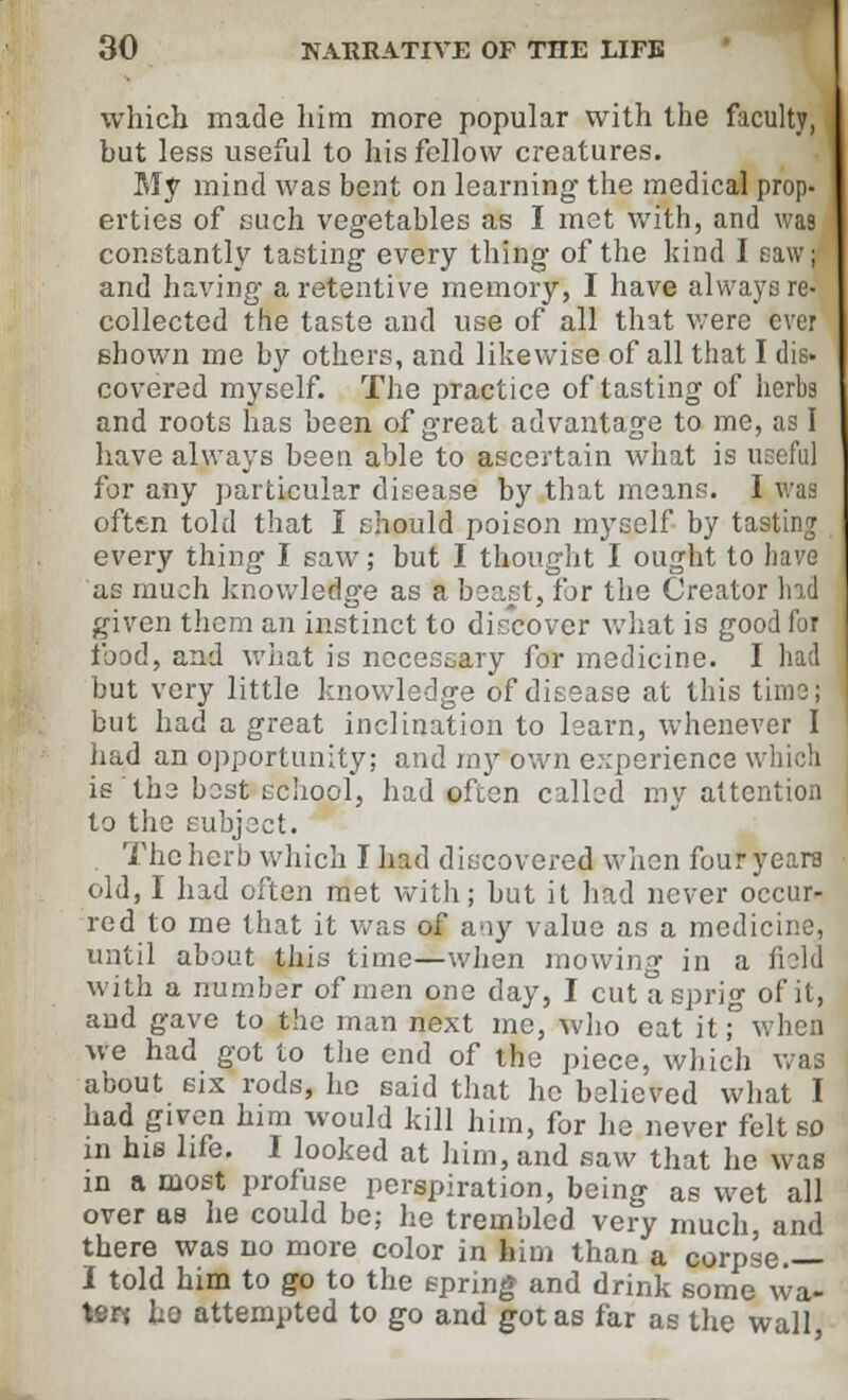 which made him more popular with the faculty, but less useful to his fellow creatures. My mind was bent on learning the medical prop- erties of such vegetables as I mot with, and was constantly tasting every thing of the kind J and having a retentive memory, I have always re- collected the taste and use of all that were ever shown me by others, and likewise of all that I dis- covered myself. The practice of tasting of herbs and roots has been of great advantage to me, as I have always been able to ascertain what is useful for any particular disease by that means. I was often told that I should poison myself by tasting every thing I saw; but I thought I ought to have as much knowledge as a beast, for the Creator had given them an instinct to diccover what is good for Food, and what is necessary for medicine. I had but very little knowledge of disease at this time; but had a great inclination to learn, whenever I had an opportunity; and my own experience whicb is the best school, had often calked my attention to the subject. The herb which Iliad discovered when four years old, I had often met with; but it had never occur- red to me that it was of any value as a medicine, until about this time—when mowing in a field with a number of men one day, I cut a sprig of it, and gave to the man next me, who eat it; when we had got to the end of the piece, which was about six rods, he said that he believed what I had given him would kill him, for he never felt so in his life. I looked at him, and saw that he was in a most profuse perspiration, being as wet all over as he could be; he trembled very much, and there was no more color in him than a corpse.— I told him to go to the spring and drink some wa- ter* ho attempted to go and got as far as the wall