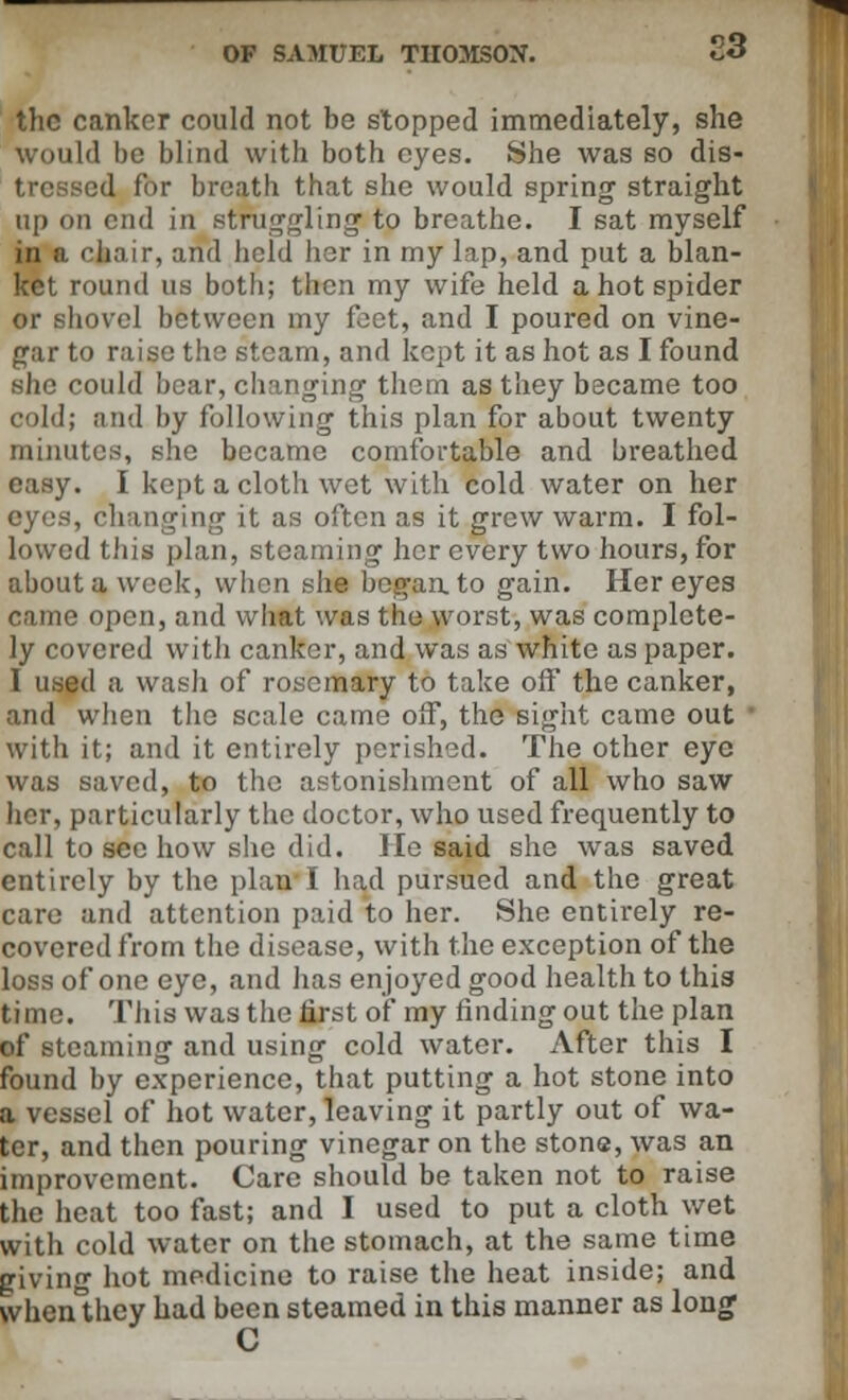 OF SAMUEL TIIOJISOX 23 the canker could not be stopped immediately, she would bo blind with both eyes. She was so dis- tressed for breath that she would spring straight up on end in struggling to breathe. I sat myself in a chair, and held her in my lap, and put a blan- ket round us both; then my wife held a hot spider or shovel between my feet, and I poured on vine- gar to raise the steam, and kept it as hot as I found she could bear, changing them as they became too ooldi and by following this plan for about twenty minutes, she became comfortable and breathed easy. I kept a cloth wet with cold water on her eyes, changing it as often as it grew warm. I fol- lowed this plan, steaming her every two hours, for about a week, when she began to gain. Her eyes came open, and what was the worst, was complete- ly covered with canker, and was as white as paper. 1 used a wasli of rosemary to take off the canker, and when the scale came off, the sight came out with it; and it entirely perished. The other eye was saved, to the astonishment of all who saw her, particularly the doctor, who used frequently to call to see how she did. lie said she was saved entirely by the plan I had pursued and the great care and attention paid to her. She entirely re- covered from the disease, with the exception of the loss of one eye, and has enjoyed good health to thia time. This was the first of my rinding out the plan of steaming and using cold water. After this I found by experience, that putting a hot stone into a vessel of hot water, leaving it partly out of wa- ter, and then pouring vinegar on the stone, was an improvement. Care should be taken not to raise the heat too fast; and I used to put a cloth wet with cold water on the stomach, at the same time giving hot medicine to raise the heat inside; and vvhenthcy had been steamed in this manner as long C