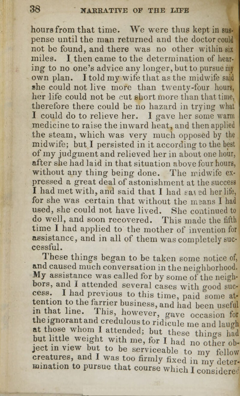 hours from that time. We were thus kept in sus- pense until the man returned and the doctor could not be found, and there was no other within six miles. I then came to the determination of hear- ing to no one's advice any longer, but to pursue my own plan. I told my wife that as the midwife said she could not live more than twenty-four hours, her life could not be cut short more than that time, therefore there could be no hazard in trying what I could do to relieve her. I gave her some warm medicine to raise the inward heat, and then applied the steam, which was very much opposed by the midwife; but I persisted in it according to the best of my judgment and relieved her in about one hour, after she had laid in that situation above four hours, without any thing being done. The midwife ex- pressed a great deal of astonishment at the success I had met with, and said that I had sa\ ed her life, for she was certain that without the in sans I had used, she could not have lived. She continued to do well, and soon recovered. This made the fifth time I had applied to the mother of invention for assistance, and in all of them was completely suc- cessful. These things began to be taken some notice of, and caused much conversation in the neighborhood. My assistance was called for by some of the neigh- bors, and I attended several cases with good suc- cess. I had previous to this time, paid sonic at- tention to the farrier business, and had been useful in that line. This, however, gttve occasion for the ignorant and credulous to ridicule me and laugh at those whom I attended; but these things had but little weight with me, for I had no other ob- ject m view but to be serviceable to mv fellow creatures and I was too firmly fixed in my deter- mination to pursue that course which I considered