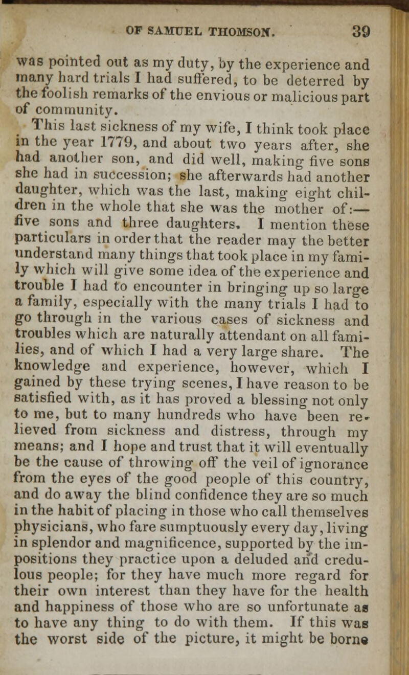 was pointed out as my duty, by the experience and many hard trials I had suffered, to be deterred by the foolish remarks of the envious or malicious part of community. This last sickness of my wife, I think took place in the year 1779, and about two years after, she had another son, and did well, making five sons she had in succession; she afterwards had another daughter, which was the last, making eight chil- dren in the whole that she was the mother of:— five sons and three daughters. I mention these particulars in order that the reader may the better understand many things that took place in my fami- ly which will give some idea of the experience and trouble I had to encounter in bringing up so large a family, especially with the many trials I had to go through in the various cases of sickness and troubles which are naturally attendant on all fami- lies, and of which I had a very large share. The knowledge and experience, however, which I gained by these trying scenes, I have reason to be satisfied with, as it has proved a blessing not only to me, but to many hundreds who have been re- lieved from sickness and distress, through my means; and I hope and trust that it will eventually be the cause of throwing off the veil of ignorance from the eyes of the good people of this country, and do away the blind confidence they are so much in the habit of placing in those who call themselves physicians, who fare sumptuously every day, living in splendor and magnificence, supported by the im- positions they practice upon a deluded and credu- lous people; for they have much more regard for their own interest than they have for the health and happiness of those who are so unfortunate ae to have any thing to do with them. If this was the worst side of the picture, it might be born*