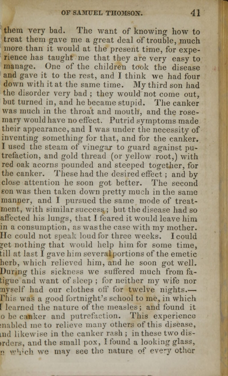them very bad. The want of knowing how to treat them gave me a great deal of trouble, much more than it would at the present time, for expe- rience lias taught me that they are very easy to manage. One of the children took the disease and gave it to the rest, and I think we had four down with it at the same time. My third son had the disorder very bad ; they would not come out, but turned in, and he became stupid. The canker was much in the throat and mouth, and the rose- mary would have no effect. Putrid symptoms made their appearance, and I was under the necessity of inventing something for that, and for the canker. I used the steam of vinegar to guard against pu- trefaction, and gold thread (or yellow root,) with red oak acorns pounded and steeped together, for the canker. These had the desired effect ; and by close attention he soon got better. The second eon was then taken down pretty much in the same manner, and I pursued the same mode of treat- ment, with similar success ; but the disease had so affected his lungs, that I feared it would leave him in a consumption, as was the case with my mother. He could not speak loud for three weeks. I could ^et nothing that would help him for some time, till at last I gave him scveralportions of the emetic herb, which relieved him, and he soon got well. During this sickness we suffered much from fa- tigue and want of sleep ; for neither my wife nor nvsclf had our clothes off for twelve nights.— l'his was a good fortnight's school to me, in which f learned the nature of the measles; and found it i) be canker and putrefaction. This experience inabled me to relieve many others of this disease, mil likewise in the canker rash; in these two dis- irders, and the small pox, I found a looking glass, n wVch we may see the nature of every other