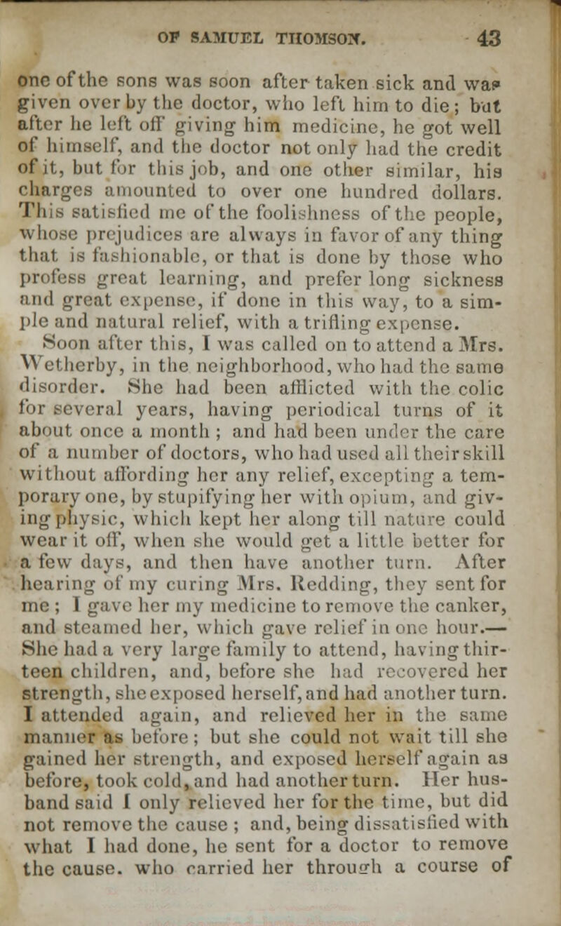 one of the sons was soon after taken sick and waf» given over by the doctor, who left him to die; but after lie left off giving- him medicine, he got well of himself, and the doctor not only had the credit of it, but for this job, and one other similar, his charges amounted to over one hundred dollars. This satisfied me of the foolishness of the people, whoso prejudices are always in favor of any thing that is fashionable, or that is done by those who profess great learning, and prefer long sickness and great expense, if done in this way, to a sim- ple and natural relief, with a trifling expense. Soon after this, I was called on to attend a Mrs. Wcthcrby, in the neighborhood, who had the same disorder. She had been afflicted with the colic for several years, having periodical turns of it about once a month ; and had been under the care of a number of doctors, who had used all their skill without affording her any relief, excepting a tem- porary one, by stupifying her with opium, and giv- ing physic, which kept her along till nature could wear it off, when she would get a little better for a few days, and then have another turn. After hearing of my curing Airs. Redding, they sent for me ; I gave her my medicine to remove the canker, and steamed her, which gave relief in one hour.— She had a very large family to attend, having thir- teen children, and, before she had recovered her strength, sheexposed herself,and had another turn. I attended again, and relieved her in the same manner as before; but she could not wait till she gained her strength, and exposed herself again as before, took cold, and had another turn. Her hus- band said I only relieved her for the time, but did not remove the cause ; and, being dissatisfied with what I had done, he sent for a doctor to remove the cause, who carried her through a course of