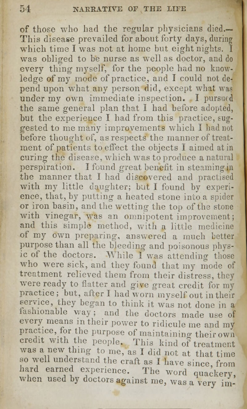 of those who had the regular physicians died.— This disease prevailed for about forty days, during which time I was not at home but eight nights. I was obliged to be nurse as well ns doctor, and do every thing myself, for the people had no know- ledge of my mode of practice, and I could not de- pend upon what any person did, except what was under my own immediate inspection. I pursued the same general plan that I had before adopted, but the experience I had from this practice, sug- gested to me many improvements which I had not before thought of, as respects the manner of treat- ment of patients to effect the objects I aimed at in curing the disease, which was to produce a natural perspiration. I found great benefit in steaming in the manner that I had discovered and practised with my little daughter; but I found by experi- ence, that, by putting a heated stone into a spider or iron basin, and the wetting the top of the stone with vinegar, was an omnipotent improvementi and this simple method, with a little medicine of my own preparing, answered a much better purpose than all the bleeding and poisonous phys- ic of the doctors. While I was attending those who were sick, and they found that my mode of treatment relieved them from their distress, they were ready to flatter and give great credit for my practice; but, after I had worn myself out in their service, they began to think it was not done in a iashionable way; and the doctors made use of every means in their power to ridicule me and my practice, for the purpose of maintaining- their own credit with the people. This kind of treatment was a new thing to me, as I did not at that time so well understand the craft as I have since, from hard earned experience. The word quackery, when used by doctors against me, was a very im-