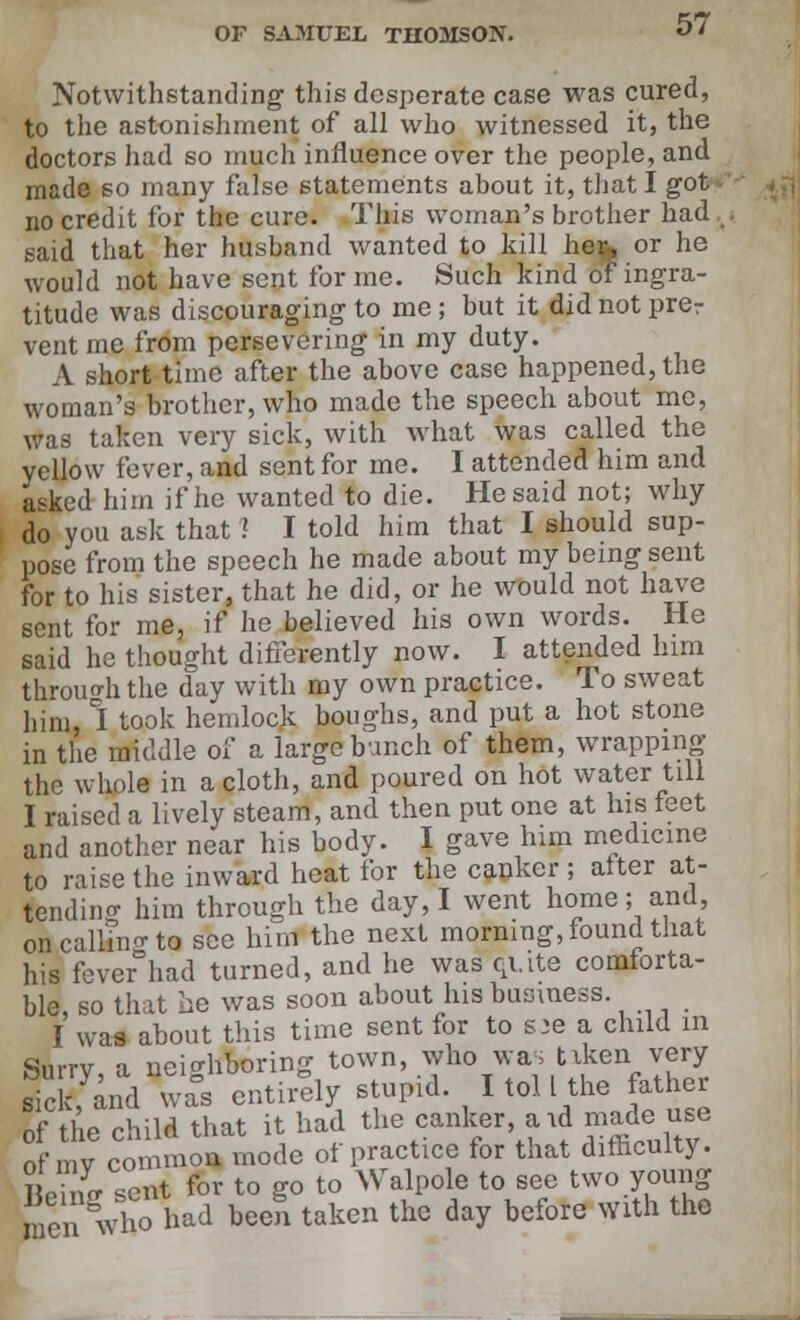 Notwithstanding this desperate case was cured, to the astonishment of all who witnessed it, the doctors had so much influence over the people, and made so many false statements about it, that I got no credit for the cure. This woman's brother had. said that her husband wanted to kill he%> or he would not have sent for me. Such kind of ingra- titude was discouraging to me; but it didnotprer vent me from persevering in my duty. A short time after the above case happened, the woman's brother, who made the speech about me, was taken very sick, with what was called the yellow fever, and sent for me. I attended him and asked him if he wanted to die. He said not; why do you ask that 1 I told him that I should sup- pose from the speech he made about my being sent for to his sister, that he did, or he would not have sent for me, if he believed his own words. He said he thought differently now. I attended him through the day with my own practice. To sweat him, °I took hemlock boughs, and put a hot stone in the middle of a large bunch of them, wrapping the whole in a cloth, and poured on hot water till I raised a lively steam, and then put one at his feet and another near his body. I gave him medicine to raise the inward heat for the canker ; alter at- tending him through the day, I went home; and, on calling to see him the next morning, found that his fever had turned, and he was qi.ite comiorta- ble, so that he was soon about his business I was about this time sent for to s:e a child in Surrv a neighboring town, who was uken very siccfand wa°s entirely stupid I toll the father of the child that it had the canker aid made use of mv common mode of practice for that difficulty. ? eincr sent for to go to Walpole to see two young men who had been taken the day before With the