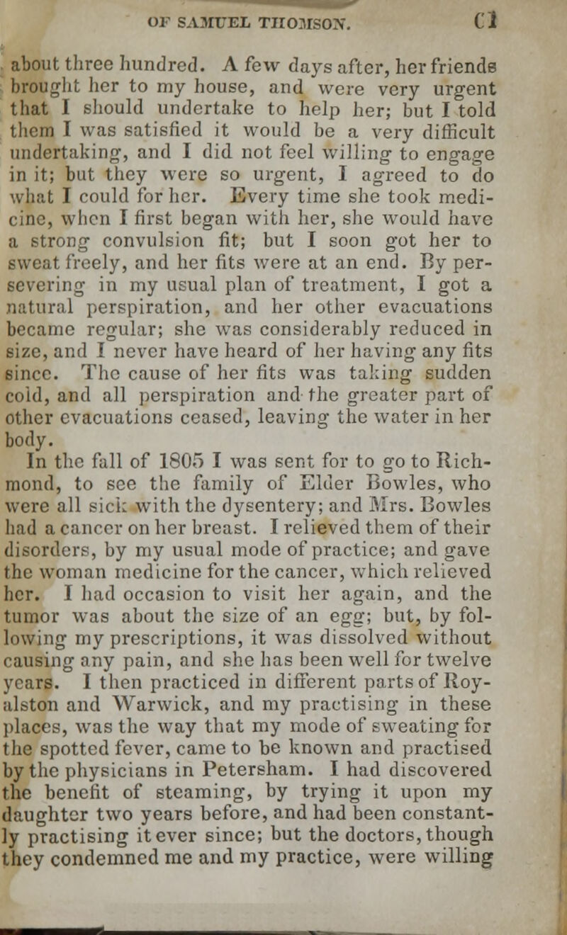 . about three hundred. A few days after, her friends brought her to my house, and were very urgent that I should undertake to help her; but I told them I was satisfied it would be a very difficult undertaking, and I did not feel willing to engage in it; but they were so urgent, I agreed to do what I could for her. Every time she took medi- cine, when I first began with her, she would have a strong convulsion fit; but I soon got her to sweat freely, and her fits were at an end. By per- severing in my usual plan of treatment, I got a natural perspiration, and her other evacuations became regular; she was considerably reduced in size, and I never have heard of her having any fits 6incc. The cause of her fits was taking sudden coid, and all perspiration and the greater part of other evacuations ceased, leaving the water in her body. In the fall of 1805 I was sent for to go to Rich- mond, to see the family of Elder Bowles, who were all sick with the dysentery; and Mrs. Bowles had a cancer on her breast. I relieved them of their disorders, by my usual mode of practice; and gave the woman medicine for the cancer, which relieved her. I had occasion to visit her again, and the tumor was about the size of an egg; but, by fol- lowing my prescriptions, it was dissolved without causing any pain, and she has been well for twelve years. I then practiced in different parts of Roy- alston and Warwick, and my practising in these places, was the way that my mode of sweating for the spotted fever, came to be known and practised by the physicians in Petersham. I had discovered the benefit of steaming, by trying it upon my daughter two years before, and had been constant- ly practising it ever since; but the doctors, though they condemned me and my practice, were willing
