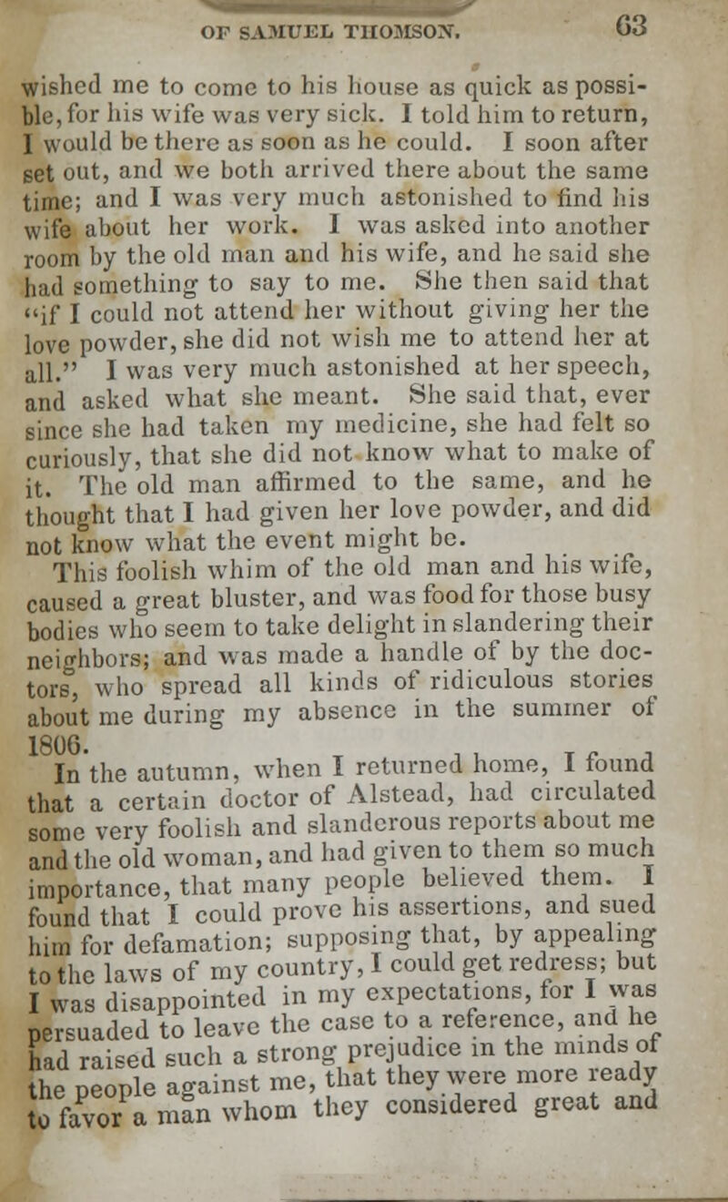 wished me to come to his house as quick as possi- ble, for his wile was very sick. I told him to return, I would be there as soon as he could. I soon after set out, and we both arrived there about the same time; and I was very much astonished to find his wife about her work. I was asked into another room by the old man and his wife, and he said she had something to say to me. She then said that if I could not attend her without giving her the love powder, she did not wish me to attend her at all. I was very much astonished at her speech, and asked what she meant. She said that, ever since she had taken my medicine, she had felt so curiously, that she did not know what to make of it. The old man affirmed to the same, and he thought that I had given her love powder, and did not know what the event might be. This foolish whim of the old man and his wife, caused a great bluster, and was food for those busy bodies who seem to take delight in slandering their neighbors; and was made a handle of by the doc- tors, who spread all kinds of ridiculous stories about me during my absence in the summer of 18°6- x , t t r j In the autumn, when I returned home, I found that a certain doctor of Alstead, had circulated some very foolish and slanderous reports about me and the old woman, and had given to them so much importance, that many people believed them. I found that I could prove his assertions, and sued him for defamation; supposing that, by appealing to the laws of my country, I could get redress; but I was disappomted in my expectations, for I was persuaded to leave the case to a reference, and he had raised such a strong prejudice in the minds of the people against me, that they were more ready to favor a man whom they considered great and