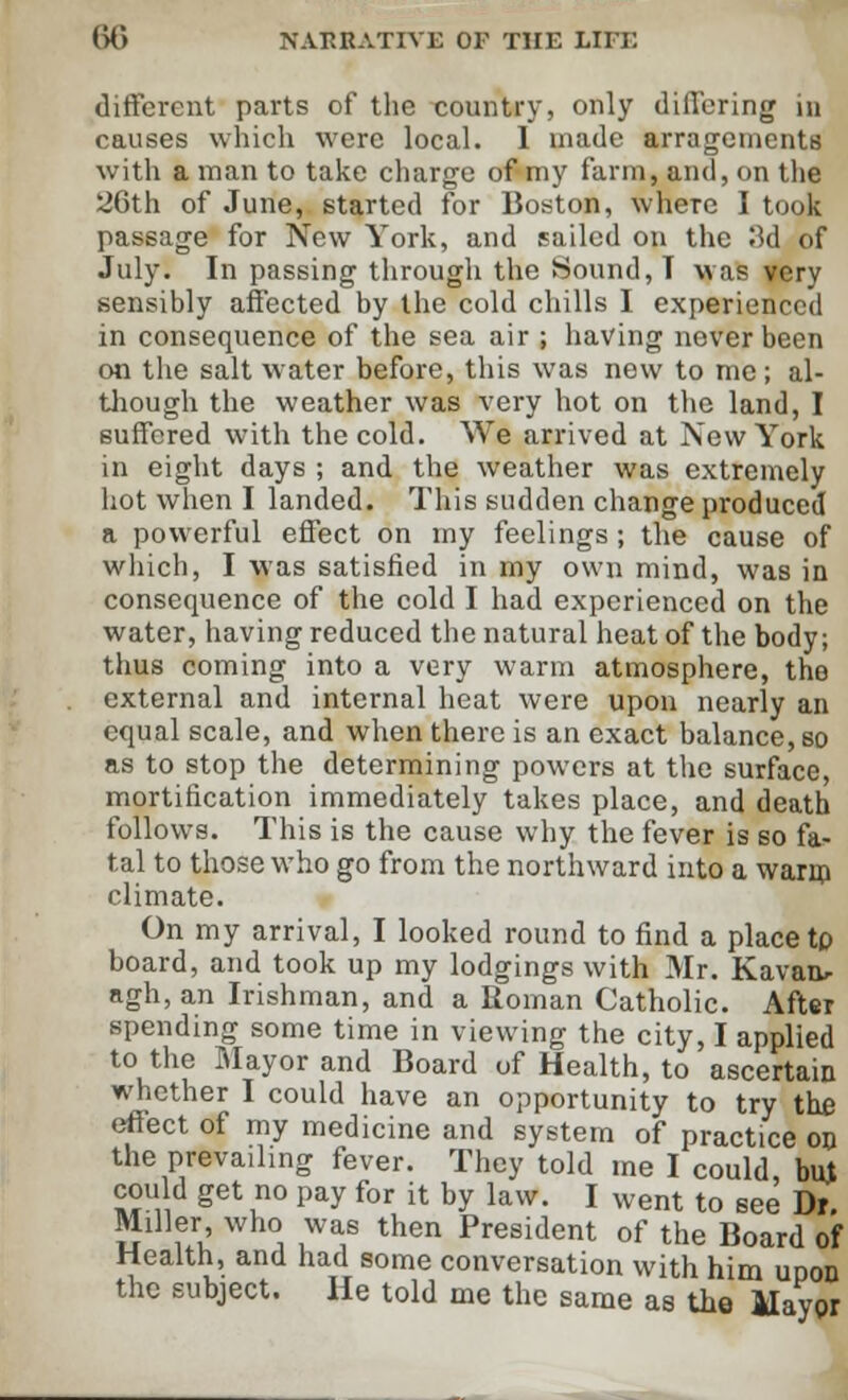 different parts of the country, only differing in causes which were local. 1 made arragements with a man to take charge of my farm, and, on the 26th of June, started for Boston, where I took passage for New York, and sailed on the 3d of July. In passing through the Sound, T was very sensibly affected by the cold chills I experienced in consequence of the sea air ; having never been on the salt water before, this was new to me; al- though the weather was very hot on the land, I suffered with the cold. We arrived at New York in eight days ; and the weather was extremely hot when I landed. This sudden change produced a powerful effect on my feelings; the cause of which, I was satisfied in my own mind, was in consequence of the cold I had experienced on the water, having reduced the natural heat of the body; thus coming into a very warm atmosphere, the external and internal heat were upon nearly an equal scale, and when there is an exact balance, so as to stop the determining powers at the surface, mortification immediately takes place, and death follows. This is the cause why the fever is so fa- tal to those who go from the northward into a warm climate. On my arrival, I looked round to find a place tp board, and took up my lodgings with Mr. Kavar> agh, an Irishman, and a Roman Catholic. After spending some time in viewing the city, I applied to the Mayor and Board of Health, to ascertain whether I could have an opportunity to try the effect of my medicine and system of practice on the prevailing fever. They told me I could, but could get no pay for it by law. I went to see Dr. Miller who was then President of the Board of Health, and had some conversation with him upon the subject. He told me the same as the Mayor