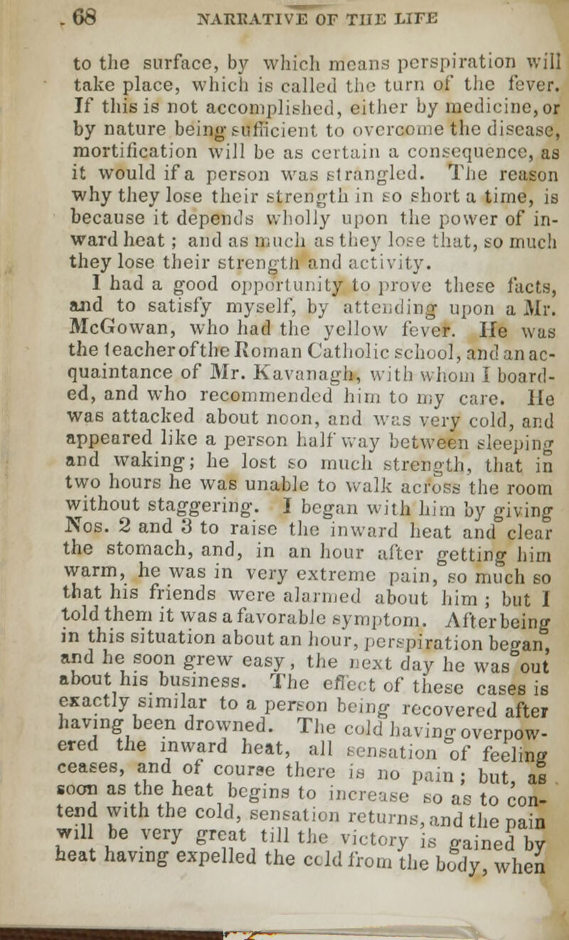 to the surface, by which means perspiration will take place, which is called the turn of the fever. If this is not accomplished, either by medicine, or by nature being-sufficient to overcome the disease, mortification will be as certain a consequence, as it would if a person was strangled. The reason why they lose their strength in so short a time, is because it depends wholly upon the power of in- ward heat ; and as much as they lose that, so much they lose their strength and activity. I had a good opportunity to prove these facts, and to satisfy myself, by attending upon a Mr. McGowan, who had the yellow lbver. He was the teacherofthe Roman Catholic school, and an ac- quaintance of Mr. Kavanagh, with whom I board- ed, and who recommended him to my care. He was attacked about noon, and was very cold, and appeared like a person halfway between sleeping and waking; he lost so much strength, that in two hours he was unable to walk across the room without staggering. I began with him by giving Nos. 2 and 3 to raise the inward heat and clear the stomach, and, in an hour after getting him warm, he was in very extreme pain, so much so that his friends were alarmed about him ; but I told them it was a favorable symptom. After being in this situation about an hour, perspiration be^an and he soon grew easy, the next day he was°out about his business. The effect of these cases is exactly similar to a person being recovered after having been drowned. The cold having overpow- ered the inward heat, all sensation of feeling ceases, and of course there is no pain ; but, as soon as the heat begins to increase so as to con- tend with the cold, sensation returns, and the pain will be very great till the victory is gained by heat having expelled the ccld from the body, when