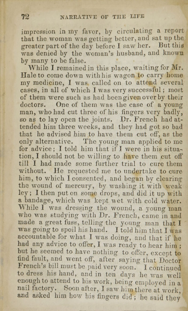 impression in my favor, by circulating a report that the woman was getting- better, and sat up the greater part of the day before I saw her. But this was denied by the woman's husband, and known by many to be false. While I remained in this place, waiting for Mr. Hale to come down with his wagon to carry home my medicine, I was called on to attend several cases, in all of which I was very successful; most of them were such as had been given over by their doctors. One of them was the case of a young man, who had cut three of his fingers very badly, so as to lay open the joints. Dr. French had at- tended him three weeks, and they had got so bad that he advised him to have them cut off, as the only alternative. The young man applied to me for advice; I told him that if I were in his situa- tion, I should not be willing to have them cut off till I had made some further trial to cure them without. He requested me to undertake to cure him, to which I consented, and began by clearing the wound of mercury, by washing it with weak ley; I then put on some drops, and did it up with a bandage, which was kept wet with cold water. While I was dressing the wound, a young man who was studying with Dr. French, came in and made a great fuss, telling the young man that I was going to spoil his hand. I told him that I was accountable for what I was doing, and that if he had any advice to offer, I was ready to hear him ; but he seemed to have nothing to offer, except to find fault, and went off, after saying that Doctor French's bill must be paid very soon. 1 continued to dress his hand, and in ten days he was well enough to attend to his work, being employed in a nail factory. Soon after, 1 saw hi in there at work, and asked him how his fingers did ; he said they