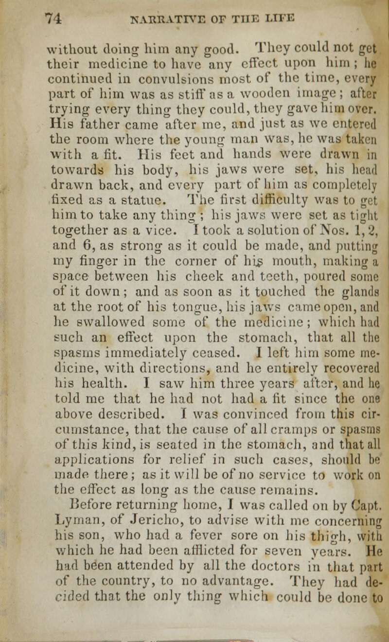 without doing him any good. They could not get their medicine to have any effect upon him ; he continued in convulsions most of the time, every part of him was as stiff as a wooden image ; after trying every thing they could, they gave him over. His father came after me, and just as we entered the room where the young man was, he was taken with a fit. His feet and hands were drawn in towards his body, his jaws were set, his head drawn back, and every part of him as completely fixed as a statue. The first difficulty was to get him to take any thing ; his jaws were set as tight together as a vice. I took a solution of Nos. 1,2, and 6, as strong as it could be made, and putting my finger in the corner of his mouth, making a space between his cheek and teeth, poured some of it down; and as soon as it touched the glands at the root of his tongue, his jaws came open, and he swallowed some of the medicine; which had such an effect upon the stomach, that all the spasms immediately ceased. I left him some me- dicine, with directions, and he entirely recovered his health. I saw him three years after, and he told me that he had not had a fit since the one above described. I was convinced from this cir- cumstance, that the cause of all cramps or spasms of this kind, is seated in the stomach, and that all applications for relief in such cases, should be made there; as it will be of no service to work on the effect as long as the cause remains. Before returning home, I was called on by Capt. Lyman, of Jericho, to advise with me concerning his son, who had a fever sore on his thigh, with which he had been afflicted for seven years. He had b^en attended by all the doctors in that part of the country, to no advantage. They had de- cided that the only thing which could be done to