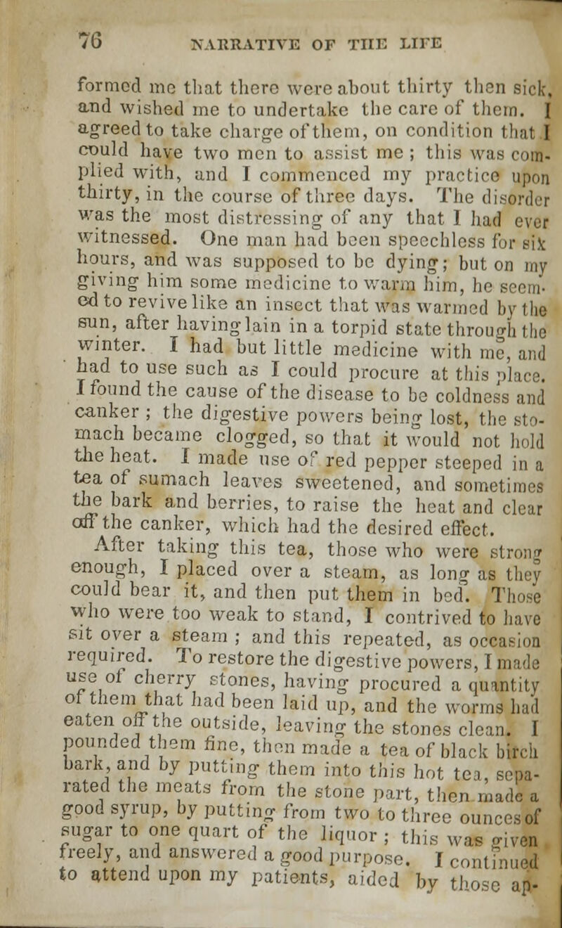 formed mo that there were about thirty then sick, and wished me to undertake the care of them. I agreed to take charge of them, on condition that I could have two men to assist me ; this was com- plied with, and I commenced my practice upon thirty, in the course of three days. The disorder was the most distressing of any that 1 had ever witnessed. One man had been speechless for eik hours, and was supposed to be dying; but on my giving him some medicine to warm him, he seem- ed to revive like an insect that was wanned by l he sun, after having lain in a torpid state through the winter. I had but little medicine with me, and ■ had to use such as I could procure at this place. I found the cause of the disease to be coldness and canker ; the digestive powers being lost, the sto- mach became clogged, so that it would not hold the heat. I made use of red pepper steeped in a tea of sumach leaves sweetened, and sometimes the bark and berries, to raise the heat and clear off the canker, which had the desired effect. After taking this tea, those who were strong enough, I placed over a steam, as loner as they could bear it, and then put them in bed. Those who were too weak to stand, I contrived to have sit oyer a steam ; and this repeated, as occasion required. To restore the digestive powers, I made use of cherry stones, having procured a quantity of them that had been laid up, and the worms had eaten off the outside, leaving the stones clean. I pounded them tine, then made a tea of black birch bark and by putting them into this hot tea, sepa- rated the meats from the stone part, then made a good syrup, by putting from two to three ounces of sugar to one quart of the liquor ; this was given freely, and answered a good purpose. I continued to attend upon my patients, aided by those ap-