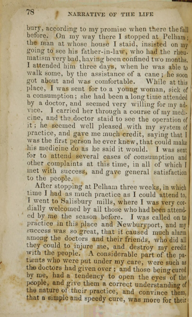bury, according to my promise when there the fall before; 0n my way there 1 stopped at Pelharo; the man at whose house I staid, insisted on my going to see his father-in-law, who had the rheu- matism very bad, having been confined two months. I attended him three days, when he was able to walk some, by the assistance of a cane ; he soon got about and was comfortable. While at this place, I was sent for to a young woman, sick of a consumption; she had been a long time attended by a doctor, and seemed very willing for my ad- vice. I carried her through a course of my medi- cine, and the doctor staid to see the operation of it; he seemed well pleased with my system of practice, and gave me much credit, saying that I was the first person he ever knew, that could make his medicine do as he said it would. I was sent for to attend several cases of consumption and other complaints at this time, in all of which I met with success, and gave general satisfaction to the people. After stopping at Pelham three weeks, in which time I had as much practice as I could attend to, I went to Salisbury mills, where I was very cor- dially welcomed by all those who had been attend- ed by me the season before. I was called on to practice in this place and Newburyport, and my I success was so great, that it caused much alarm among the doctors and their friends, who did all they could to injure me, and destroy my credit with the people. A considerable part of the pa- tients who were put under my care, were such as the doctors had given over ; and those being cured by me, had a tendency to open the eyes of the people, and give them a correct understanding of the nature of their practice, and convince them, that a Bimple and speedy cure, was more for their'