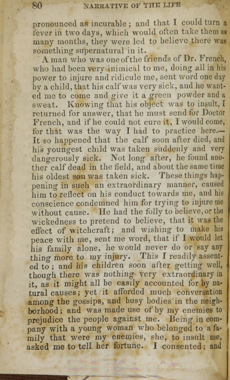 pronounced as incurable; and that I could turn a fever in two days, which would often take them as many months, they were led to believe there was something supernatural in it. ' A man who was one of the friends of Dr. French, who had been very inimical to me, doing all in liia power to injure and ridicule me, sent word one day by a child, that his calf was very sick, and he want- ed me to come and give it a green powder and a sweat. Knowing that his object was to insult, I returned for answer, that he must send for Doctor French, and if he could not cure it, I would come, for that was the way I had to practice here.— It so happened that the calf soon after died, and his youngest child was taken suddenly and very dangerously sick. Not long after, he found ano- ther calf dead in the field, and about the same time his oldest son was taken sick. These things hap- pening in such an extraordinary manner, caused him to reflect on his conduct towards me, and his conscience condemned him for trying to injure mc without cause. He had the folly to believe, or the wickedness to pretend to believe, that it was the effect of witchcraft; and wishing to make his peace with me, sent me word, that if I would let his family alone, he would never do or say any thinf more to my injury. This I readily assent- ed to ; and his children soon after getting well, < though there was nothing very extraordinary in it, as it might all be easily accounted for by na- tural causes; yet it afforded much conversation among the gossips, and busy bodies in the neigh- borhood; and was made use of by my enemies to prejudice the people agaicst me. Being in com- pany with a young woman who belonged to a fa- mily that were my enemies, she, to insult me, asked me to tell her fortune. I consented; and