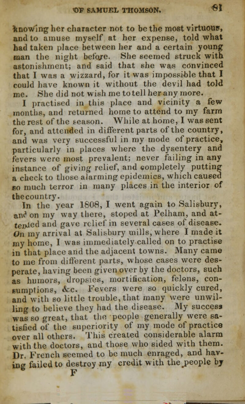 €1 knowing her character not to be the most virtuous, and to amuse myself at her expense, told what had taken place between her and a certain young man the night before. She seemed struck with astonishment; and 6aid that she was convinced that I was a wizzard, for it was impossible that I could have known it without the devil had told me. She did not wish me to tell her any more. I practised in this place and vicinity a few months, and returned home to attend to my farm the rest of the season. While at home, I was sent for, and attended in different parts of the country, and was very successful in my mode of practice, particularly in places where the dysentery and fevers were most prevalent; never failing in any instance of giving relief, and completely putting a check to those alarming epidemics, which caused so much terror in many places in the interior of thecountry. In the year 180#, I went again to Salisbury, aw1 on my way there, stoped at Pelham, and at- tended and gave relief in several cases of disease. On my arrival at Salisbury mills, where I made it my home, I was immediately called on to practise in that place and the adjacent towns. Many came to me from different parts, whose cases were des- perate, having been given over by the doctors, such as humors, dropsies, mortification, felons, con- sumptions, «fcc. Fevers were so quickly cured, and with so little trouble, that many were unwil- ling to believe they had the disease. My success was so great, that the people generally were sa- tisfied of the superiority of my mode of practice over all others. This created considerable alarm with the doctors, and those who sided with them. Dr. French seemed to be much enraged, and hav- inc failed to destroy my credit with the#people bj F