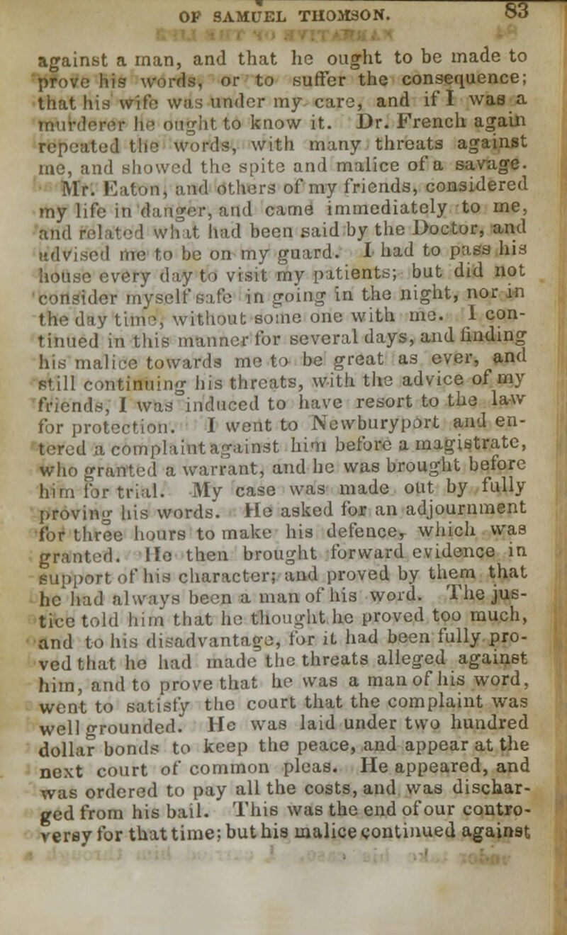 against a man, and that he ought to be made to prove his words, or to suffer the consequence; that his wife was under my care, and if I was a murderer he bright 4d know it. Dr. French again repeated the words, with many throats against me, and showed the spite and malice of a savage. Mr. Eaton, and others of my friends, considered my life in dauber, and came immediately to me, and related what had been said by the Doctor, and advised me to be on my guard. I had to pass his house every day to visit my patients; but did not 'consider myself safe in going in the night, nor in the day time, without some one with me. I con- tinued in this manner for several days, and finding his malice towards me to be great as ever, and still continuing his threats, with the advice of my friends, I was induced to have resort to the law for protection. I went to Newburyport and en- tered A complaint against him before a magistrate, who granted a warrant, and he was brought before him for trial. My case was made out by fully proving his words. He asked for an adjournment for three hours to make his defence, which was granted. He then brought forward evidence in support of his character; and proved by them that he had always been a man of his word. The jus- tice told him that he thought he proved too much, and to his disadvantage, for it had been fully.pro- ved that he had made the threats alleged against him, and to prove that he was a man of his word, went to satisfy the court that the complaint was well orounded. He was laid under two hundred dollar bonds to keep the peace, and appear at the next court of common pleas. He appeared, and was ordered to pay all the costs, and was dischar- ged from his bail. This was the end of our contro- versy for that time; but his malice continued agai«9t