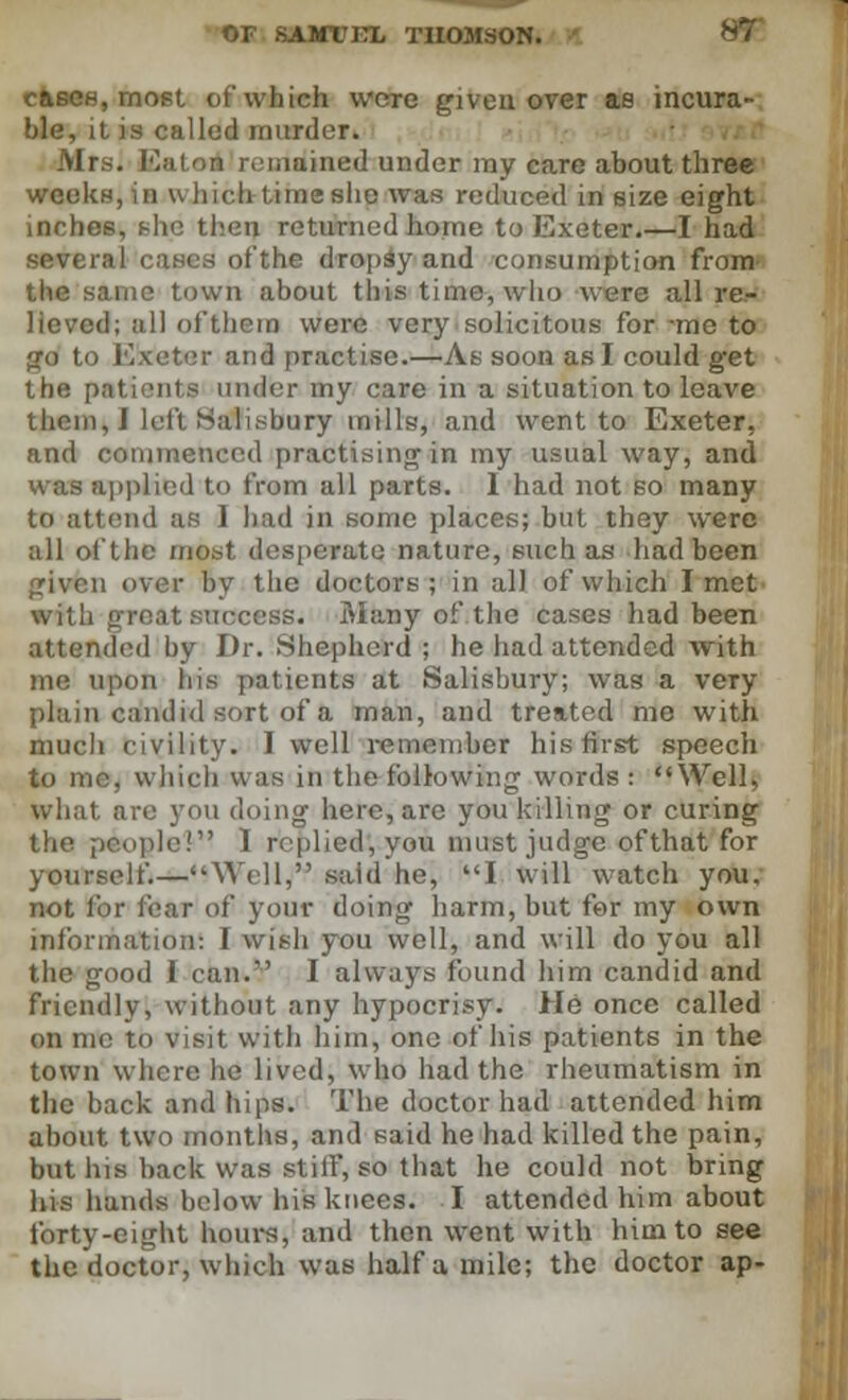 cases, most of which were given over as incura- ble, it is called murder. Mrs. Eaton remained under my care about three weeks, in which lime she was reduced in size eight inches, she then returned home to Exeter.—I had sevti fthe dropsy and consumption from the same town about this time, who were all re- lieved; all oft hero were very solicitous for me to go to Exeter and practise.—As soon as I could g'et the patients under my care in a situation to leave them, J left Salisbury mills, and went to Exeter, and commenced practising in my usual way, and was applied to from all parts. I had not so many to attend as I had in some places; but they were all of the most desperate nature, such as had been given over by the doctors; in all of which I met with great success. Many of the cases had been attended by Dr. Shepherd ; he had attended with me upon his patients at Salisbury; was a very plain candid sort of a man, and treated me with much civility. I well remember his first speech to me, which was iu the following words : Well, what are you doing here, are you killing or curing the people! I replied, you must judge ofthat for yourself.—'Well, said he, I will watch you. not for fear of your doing harm, but for my own information: I wish you well, and will do you all the good 1 can. I always found him candid and friendly, without any hypocrisy. He once called on me to visit with him, one of his patients in the town where he lived, who had the rheumatism in the back and hips. The doctor had attended him about two months, and said he had killed the pain, but his back was stiff, so that he could not bring his hands below his knees. I attended him about forty-eight hours, and then went with him to see the doctor, which was half a mile; the doctor ap-