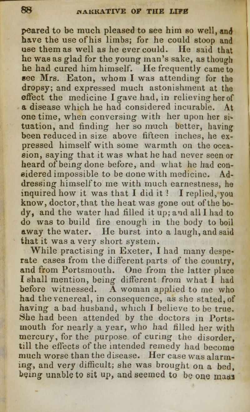 peared to be much pleased to see him so well, and have the use of his limbs; for he could stoop and use them as well as he ever could. He said that he was as glad for the young man's sake, as though he had cured him himself. He frequently came to see Mrs. Eaton, whom I was attending for tho dropsy; and expressed much astonishment at tho effect the medicine Igavehad,in relieving her of a disease which he had considered incurable. At one time, when conversing with her upon her si- tuation, and finding her so much better, having been reduced in size above fifteen inches, he ex- pressed himself with some warmth on the occa- sion, saying that it was what he had never seen or heard of being done before, and what he had con- sidered impossible to be done with medicine. Ad- dressing himself to me with much earnestness, he inquired how it was that I did it ! I replied, you know, doctor, that the heat was gone out of the bo- dy, and the water had filled it up; and all I had to do was to build fire enough in the body to boil away the water. He burst into a laugh, and said that it was a very short system. While practising in Exeter, I had many despe- rate cases from the different parts of the country, and from Portsmouth. One from the latter place I shall mention, being different from what I had before witnessed. A woman applied to me who had the venereal, in consequence, as she stated, of having a bad husband, which I believe to be true. She had been attended by the doctors in Ports- mouth for nearly a year, who had filled her with mercury, for the purpose of curing the disorder, till the effects of the intended remedy had become much worse than the disease. Her case was alarm- ing, and very difficult; she was brought on a bed, being unable to sit up, and seemed to be one maaa