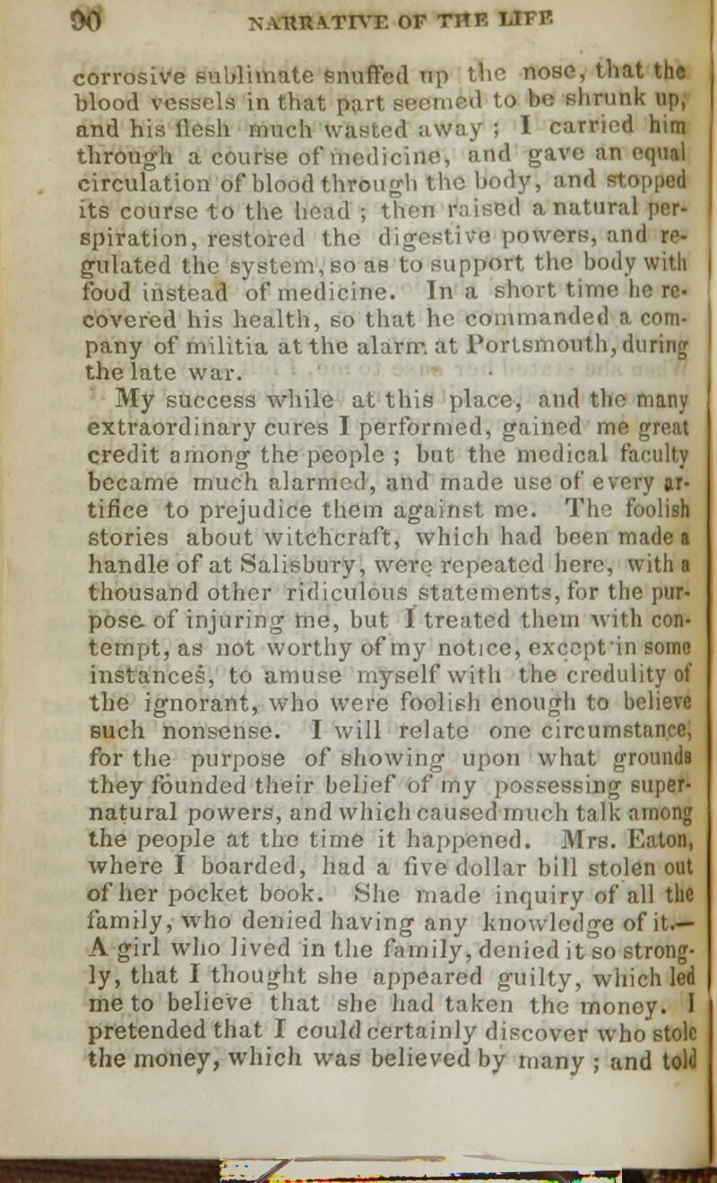 90i NA.THIA.TIVE OF THE OFE corrosive sublimate snuffed up the nose, that thl blood vessels in that part seemed to be shrunk up, and his llesh much wasted away ; I carried him through a course of medicine, and gave an equal circulation of blood through the body, and stopped its course to the head ; I id a natural per- spiration, restored the digestive powers, and re- gulated the system, so as to support the body with food instead of medicine. In a short time he re- covered his health, so that he commanded a com- pany of militia at the alarm, at Portsmouth, during the late war. My success while at this place, and the many extraoi-dinary cures I performed, gained me great credit among the people ; but the medical faculty became much alarmed, and made use of every ar- tifice to prejudice them against me. The foolish stories about witchcraft, which had hern made a handle of at Salisbury, were repeated here, with a thousand other ridiculous statements, for the pur- pose, of injuring me, but I treated them with con- tempt, as not worthy of my notice, excepfin some instances, to amuse myself witli the credulity of the ignorant, who were foolish enough to believe such nonsense. I will relate one circumstance, for the purpose of showing upon what grounds they founded their belief of my possessing super- natural powers, and which caused much talk nrnong the people at the time it happened. Mrs. Eaton, where I boarded, had a five dollar bill stolen out of her pocket book. She made inquiry of all the family, who denied having any knowledge of it.— A girl who Jived in the family, denied it so strong- ly, that I thought she appeared guilty, which led me to believe that she had taken the money. I pretended that I could certainly discover who stole the money, which was believed by many ; and told