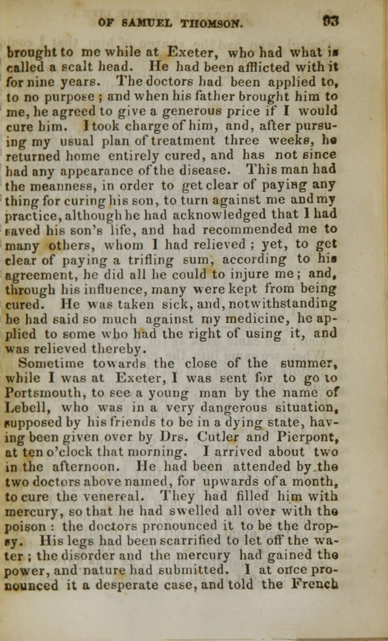 brought to mc while at Exeter, who had what i« called a scalt head. He had been afflicted with it for nine years. The doctors had been applied to, to no purpose ; and when his father brought him to me, he agreed to give a generous price if I would cure him. I took charge of him, and, after pursu- ing my usual plan of treatment three weeks, ho returned home entirely cured, and has not since had any appearance of the disease. Thi6 man had the meanness, in order to get clear of paying any thing for curing his son, to turn against me and my practice, although he had acknowledged that 1 had saved his son's life, and had recommended me to many others, whom I had relieved ; yet, to get clear of paying a trifling sum, according to hia agreement, he did all lie could to injure me; and, through his influence, many were kept from being cured. He was taken sick, and, notwithstanding he had 6aid so much against my medicine, he ap- plied to some who had the right of using it, and was relieved thereby. Sometime towards the close of the summer, while I was at Exeter, I was sent for to go to Portsmouth, to see a young man by the name of Lebell, who was in a very dangerous situation, nupposed by his friends to be in a dying state, hav- ing been given over by Drs. Cutler and Pierpont, at ten o'clock that morning. I arrived about two in the afternoon. He had been attended by the two doctors above named, for upwards of a month, to cure the venereal. They had filled him with mercury, so that he had swelled all over with the poison : the doctors pronounced it to be the drop- By. His legs had been scarrified to let off the wa- ter ; the disorder and the mercury had gained tha power, and nature had submitted. I at once pro- nounced it a desperate case, and told the French