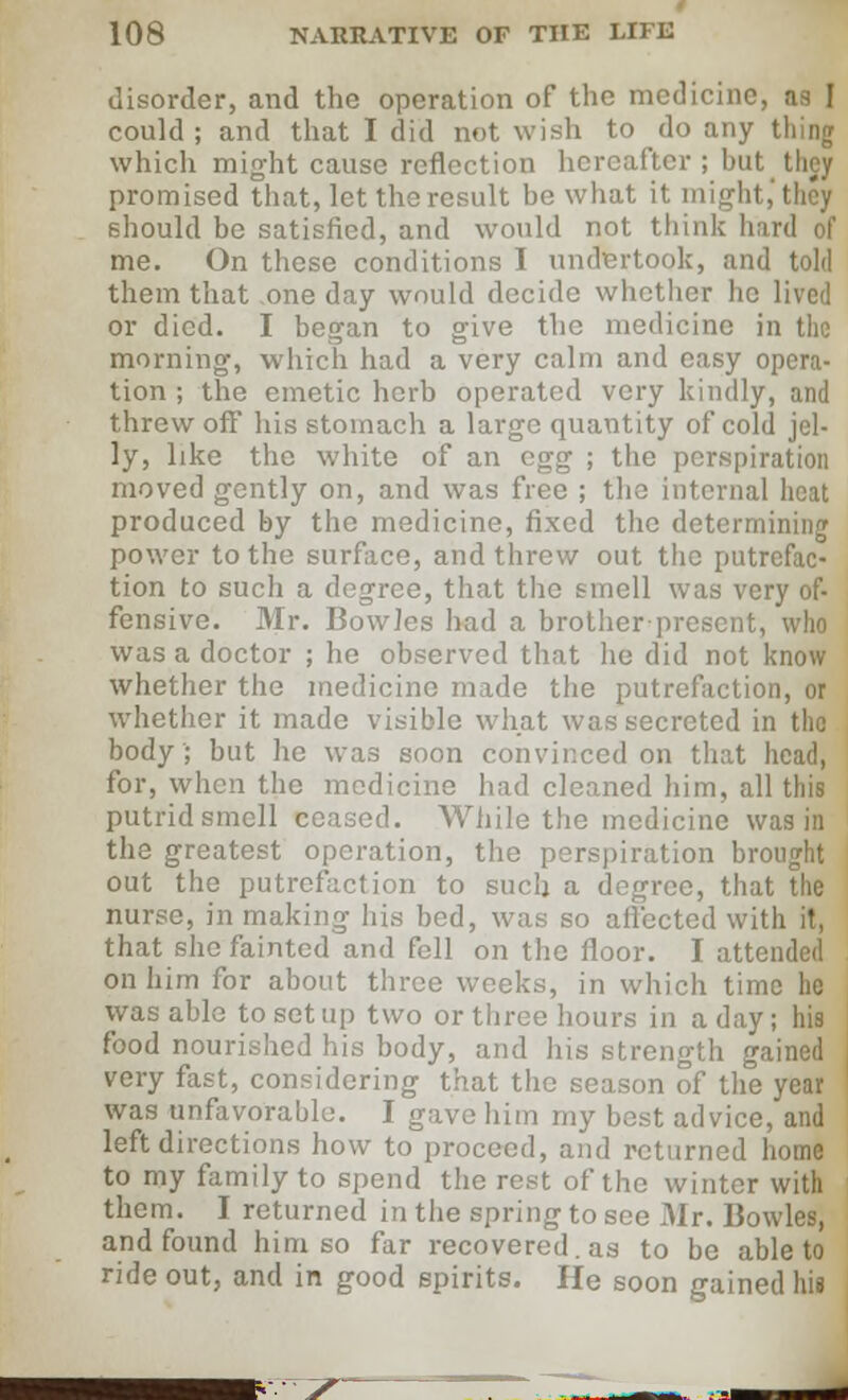 disorder, and the operation of the medicine, ns I could; and that I did not wish to do any thing which might cause reflection hereafter ; but they promised that, let the result be what it might,'they should be satisfied, and would not think hard of me. On these conditions I undertook, and told them that one day would decide whether he lived or died. I began to give the medicine in the morning, which had a very calm and easy opera- tion ; the emetic herb operated very kindly, and threw off his stomach a large quantity of cold jel- ly, like the white of an egg ; the perspiration moved gently on, and was free ; the internal heat produced by the medicine, fixed the determining power to the surface, and threw out the putrefac- tion to such a degree, that the smell was very of- fensive. Mr. Bowles had a brother present, who was a doctor ; he observed that he did not know whether the medicine made the putrefaction, or whether it made visible what was secreted in the body; but he was soon convinced on that head, for, when the medicine had cleaned him, all this putrid smell ceased. While the medicine was in the greatest operation, the perspiration brought out the putrefaction to such a degree, that the nurse, in making his bed, was so affected with it, that she fainted and fell on the floor. I attended on him for about three weeks, in which time he was able to set up two or three hours in a day; his food nourished his body, and his strength gained very fast, considering that the season of the year was unfavorable. I gave him my best advice, and left directions how to proceed, and returned home to my family to spend the rest of the winter with them. I returned in the spring to see Mr. Bowles, and found him so far recovered, as to be able to ride out, and in good spirits. He soon gained his