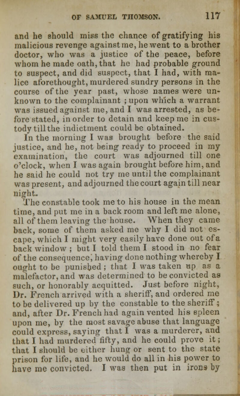 and he should miss the chance of gratifying his malicious revenge against me, he went to a brother doctor, who was a justice of the peace, before whom he made oath, that he had probable ground to suspect, and did suspect, that I had, with ma- lice aforethought, murdered sundry persons in the course of the year past, whose names were un- known to the complainant ; upon which a warrant was issued against me, and I was arrested, as be- fore stated, in order to detain and keep me in cus- tody till the indictment could be obtained. In the morning I was brought before the said justice, and he, not being ready to proceed in my examination, the court was adjourned till one o'clock, when I was again brought before him, and he said he could not try me until the complainant was present, and adjourned the court again till near night- The constable took me to his house in the mean time, and put me in a back room and left me alone, all of them leaving the house. When they came back, some of them asked me why I did not es- cape, which I might very easily have done out ofa back window ; but I told them I stood in no fear of the consequence, having done nothing whereby I ought to be punished ; that I was taken up as a malefactor, and was determined to be convicted as such, or honorably acquitted. Just before night, Dr. French arrived with a sheriff, and ordered me to be delivered up by the constable to the sheriff; and, after Dr. French had again vented his spleen upon me, by the most savage abuse that language could express, saying that I was a murderer, and that I had murdered fifty, and he could prove it; that I should be either hung or sent to the state prison for life, and he would do all in his power to have me convicted. I was then put in irons by