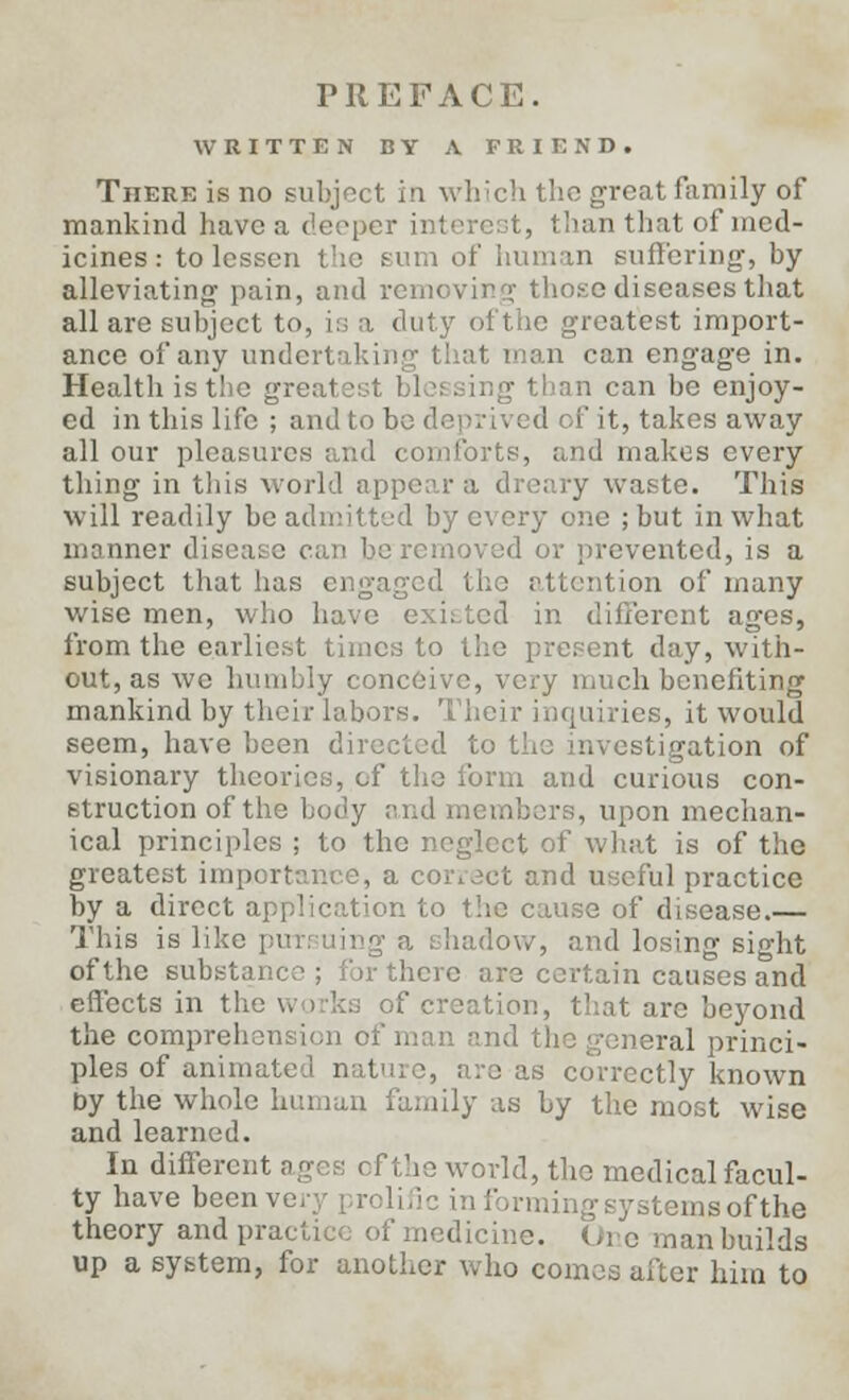 PREFACE. WRITTEN BY A FRIEND. There is no subject in which the great family of mankind have a deeper interest, than that of med- icines : to lessen the turn of human suffering, by alleviating pain, and removing those diseases that all are subject to, is a duty ofthe greatest import- ance of any undertaking that man can engage in. Health is the gre \ than can be enjoy- ed in this life ; and to be di ' it, takes away all our pleasures and comforts, and makes every thing in this world appear a dreary waste. This will readily be admitted by every one ;but in what manner disease can be removed or prevented, is a subject that has engaged the attention of many wise men, who have existed in different ages, from the earliest times to the present day, with- out, as we humbly conceive, very much benefiting mankind by their labors. Their inquiries, it would seem, have been directed to the investigation of visionary theories, of the form and curious con- struction of the body and members, upon mechan- ical principles ; to the neglect of what is of the greatest importance, a correct and useful practice by a direct application to the cause of disease.— This is like pursuing a shadow, and losing sight ofthe substance ; for there are certain causes and effects in the works of creation, that are beyond the comprehen !raJ princi- ples of animal , arc as correctly known by the whole human family as by the most wise and learned. In different ages ofthe world, the medical facul- ty have been w temsofthe theory and pra. ■ ledicine. Ore man builds up a system, for another who comes after him to